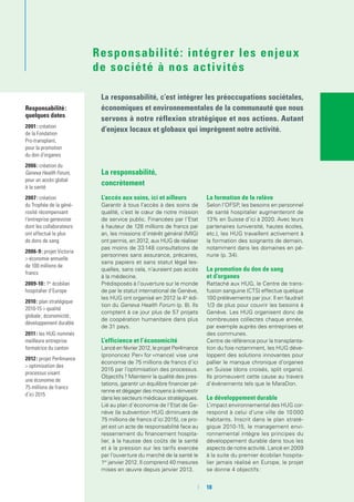 La responsabilité,
concrètement
L’accès aux soins, ici et ailleurs
Garantir à tous l’accès à des soins de
qualité, c’est le cœur de notre mission
de service public. Financées par l’Etat
à hauteur de 128 millions de francs par
an, les missions d’intérêt général (MIG)
ont permis, en 2012, aux HUG de réaliser
pas moins de 33 148 consultations de
personnes sans assurance, précaires,
sans papiers et sans statut légal les-
quelles, sans cela, n’auraient pas accès
à la médecine.
Prédisposés à l’ouverture sur le monde
de par le statut international de Genève,
les HUG ont organisé en 2012 la 4e
édi-
tion du Geneva Health Forum (p. 8). Ils
comptent à ce jour plus de 57 projets
de coopération humanitaire dans plus
de 31 pays.
L’efficience et l’économicité 
Lancé en février 2012, le projet Per4mance
(prononcez Per« for »mance) vise une
économie de 75 millions de francs d’ici
2015 par l’optimisation des processus.
Objectifs ? Maintenir la qualité des pres-
tations, garantir un équilibre financier pé-
renne et dégager des moyens à réinvestir
dans les secteurs médicaux stratégiques.
Lié au plan d’économie de l’Etat de Ge-
nève (la subvention HUG diminuera de
75 millions de francs d’ici 2015), ce pro-
jet est un acte de responsabilité face au
resserrement du financement hospita-
lier, à la hausse des coûts de la santé
et à la pression sur les tarifs exercée
par l’ouverture du marché de la santé le
1er
janvier 2012. Il comprend 40 mesures
mises en œuvre depuis janvier 2013.
La formation de la relève
Selon l’OFSP, les besoins en personnel
de santé hospitalier augmenteront de
13% en Suisse d’ici à 2020. Avec leurs
partenaires (université, hautes écoles,
etc.), les HUG travaillent activement à
la formation des soignants de demain,
notamment dans les domaines en pé-
nurie (p. 34).
La promotion du don de sang
et d’organes
Rattaché aux HUG, le Centre de trans-
fusion sanguine (CTS) effectue quelque
100 prélèvements par jour. Il en faudrait
1/3 de plus pour couvrir les besoins à
Genève. Les HUG organisent donc de
nombreuses collectes chaque année,
par exemple auprès des entreprises et
des communes.
Centre de référence pour la transplanta-
tion du foie notamment, les HUG déve-
loppent des solutions innovantes pour
pallier le manque chronique d’organes
en Suisse (dons croisés, split organs).
Ils promeuvent cette cause au travers
d’événements tels que le MaraDon.
Le développement durable
L’impact environnemental des HUG cor-
respond à celui d’une ville de 10 000
habitants. Inscrit dans le plan straté-
gique 2010-15, le management envi-
ronnemental intègre les principes du
développement durable dans tous les
aspects de notre activité. Lancé en 2009
à la suite du premier écobilan hospita-
lier jamais réalisé en Europe, le projet
se donne 4 objectifs :
Responsabilité :
quelques dates
2001 : création
de la Fondation
Pro-transplant,
pour la promotion
du don d’organes
2006 : création du
Geneva Health Forum,
pour un accès global
à la santé
2007 : création
du Trophée de la géné-
rosité récompensant
l’entreprise genevoise
dont les collaborateurs
ont effectué le plus
de dons de sang
2006-9 : projet Victoria
> économie annuelle
de 100 millions de
francs
2009-10 : 1er
écobilan
hospitalier d’Europe
2010 : plan stratégique
2010-15 > qualité
globale ; économicité ;
développement durable
2011 : les HUG nommés
meilleure entreprise
formatrice du canton
2012 : projet Per4mance
> optimisation des
processus visant
une économie de
75 millions de francs
d’ici 2015
La responsabilité, c’est intégrer les préoccupations sociétales,
économiques et environnementales de la communauté que nous
servons à notre réflexion stratégique et nos actions. Autant
d’enjeux locaux et globaux qui imprègnent notre activité.
Responsabilité: intégrer les enjeux
de société à nos activités
	 	18
 