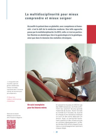 Un suivi exemplaire
pour les futures mères
En passant à nouveau en 2012 le cap
des 4000 naissances, les HUG confir-
ment leur position de plus grande
maternité de Suisse. Avant l’arrivée
au monde d’un nouveau-né, la prise
en charge d’une naissance implique
un suivi et des soins déjà bien en
amont. Avec un personnel haute-
ment qualifié et des infrastructures
en constant développement, la Ma-
ternité des HUG offre à chaque future
mère un accompagnement optimal à
chaque étape.
Accueillir le patient dans sa globalité, avec compétence et huma-
nité : c’est le défi de la médecine moderne. Une telle approche
passe par la multidisciplinarité. En 2012, celle-ci s’est en particu-
lier illustrée en obstétrique, liée à la gynécologie et à la génétique,
ainsi que dans le domaine des maladies chroniques.
La multidisciplinarité pour mieux
comprendre et mieux soigner
« L’inauguration des
nouvelles urgences
gynéco-obstétricales
marque une étape
importante dans l’immense
chantier de reconstruction
de la Maternité. »
Pr Olivier Irion,
médecin-chef du service
d’obstétrique
Retrouvez le dossier
Médecine de la femme
dans Pulsations Magazine
	 	22
 