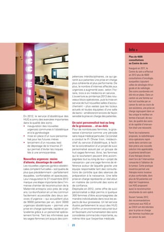 En 2012, le service d’obstétrique des
HUG a connu des avancées importantes
dans la qualité des soins :
•	 inauguration des nouvelles
urgences communes à l’obstétrique
et à la gynécologie
•	 mise en place d’un suivi personna-
lisé pour les futures mères
•	 lancement d’un nouveau test
de dépistage de la trisomie 21
qui permet d’éviter les risques
liés à une amniocentèse.
Nouvelles urgences : moins
d’attente, davantage de confort
Les nouvelles urgences gynéco-obstétri-
cales comptent huit salles – soit quatre de
plus que précédemment – parfaitement
équipées, confortables et spacieuses.
Leur inauguration le 27 novembre 2012
marque une étape importante dans l’im-
mense chantier de reconstruction de la
Maternité entrepris voici près de vingt
ans. La réunification en un lieu commun
facilement accessible des deux ser-
vices d’urgence – qui accueillent plus
de 9000 patientes par an, dont 3000
urgences obstétriques – permet une
prise en charge optimale, rapide et po-
lyvalente grâce à un personnel spécia-
lement formé. Tant les infirmières que
les sages-femmes ont acquis des com-
pétences interdisciplinaires, ce qui ga-
rantit aux patientes une prise en charge
plus cohérente et plus performante. De
plus, le nombre d’internes affectés aux
urgences a augmenté avec, selon l’ho-
raire, trois à six médecins en service.
L’ouverture au printemps 2013 des nou-
veaux blocs opératoires, puis la mise en
service de huit nouvelles salles d’accou-
chement – plus vastes que les locaux
actuels et toutes équipées d’une salle
de bains – amélioreront encore de façon
sensible la prise en charge des patientes.
Un suivi personnalisé tout au long
de la grossesse… et au-delà
Pour de nombreuses femmes, la gros-
sesse s’annonce comme une période
sans risque médical particulier. Ce constat
a conduit le Pr Olivier Irion, médecin-
chef du service d’obstétrique, à facili-
ter la concrétisation d’un projet de suivi
personnalisé assuré par un groupe de
huit sages-femmes. Ainsi, les femmes
qui le souhaitent peuvent être accom-
pagnées tout au long de leur « projet de
naissance » par une sage-femme de ré-
férence autour de laquelle gravite une
équipe responsable tant des consulta-
tions de contrôle que des séances de
préparation à la naissance. Une telle
prise en charge représente un réel atout
en matière de continuité des soins et
de confiance.
Déployée en 2012, cette offre de suivi
personnalisé a déjà permis à quelque
300 femmes d’être accompagnées de
manière individualisée dans tous les as-
pects de leur grossesse. Un tel service
illustre parfaitement le souci des HUG
d’offrir un environnement sécurisé tout
en favorisant une humanisation des soins
considérée comme très importante, au
même titre que l’expertise médicale.
Info +
Plus de 4600
consultations
au Centre du sein
Inauguré en 2011, le
Centre du sein a effectué
en 2012 plus de 4600
consultations d’oncologie,
auxquelles s’ajoutent
celles de sénologie chirur-
gicale et de radiologie.
Des soins coordonnés ont
été mis en place. Dans un
canton où une femme sur
huit est touchée par un
cancer du sein au cours de
son existence, une prise en
charge regroupant dans un
lieu unique le meilleur en
termes d’accueil, de sou-
tien, de qualité des soins
et de rapidité d’interven-
tion était une nécessité.
Parmi les traitements
proposés, la radiothérapie
intra-opératoire repré-
sente dans certains cas
bien précis une nouvelle
solution très appréciable,
la patiente bénéficiant
d’une thérapie directe-
ment lors de l’intervention
consacrée à l’ablation de
la tumeur. Cette pratique
novatrice permet une
thérapie moins invasive
et plus confortable, dont
plus de 50 patientes ont
déjà fait l’expérience.
Les HUG proposent
aussi la reconstruction
simultanée du sein opéré.
Durant l’année 2012,
des recommandations
communes aux HUG et
au CHUV ont été édictées
pour la prise en charge
des femmes touchées par
un cancer du sein.
	 	23
 