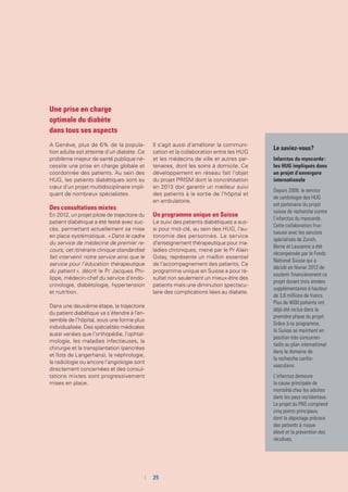 Une prise en charge
optimale du diabète
dans tous ses aspects
A Genève, plus de 6% de la popula-
tion adulte est atteinte d’un diabète. Ce
problème majeur de santé publique né-
cessite une prise en charge globale et
coordonnée des patients. Au sein des
HUG, les patients diabétiques sont au
cœur d’un projet multidisciplinaire impli-
quant de nombreux spécialistes.
Des consultations mixtes
En 2012, un projet pilote de trajectoire du
patient diabétique a été testé avec suc-
cès, permettant actuellement sa mise
en place systématique. « Dans le cadre
du service de médecine de premier re-
cours, cet itinéraire clinique standardisé
fait intervenir notre service ainsi que le
service pour l’éducation thérapeutique
du patient », décrit le Pr Jacques Phi-
lippe, médecin-chef du service d’endo-
crinologie, diabétologie, hypertension
et nutrition.
Dans une deuxième étape, la trajectoire
du patient diabétique va s’étendre à l’en-
semble de l’hôpital, sous une forme plus
individualisée. Des spécialités médicales
aussi variées que l’orthopédie, l’ophtal-
mologie, les maladies infectieuses, la
chirurgie et la transplantation (pancréas
et îlots de Langerhans), la néphrologie,
la radiologie ou encore l’angiologie sont
directement concernées et des consul-
tations mixtes sont progressivement
mises en place.
Il s’agit aussi d’améliorer la communi-
cation et la collaboration entre les HUG
et les médecins de ville et autres par-
tenaires, dont les soins à domicile. Ce
développement en réseau fait l’objet
du projet PRISM dont la concrétisation
en 2013 doit garantir un meilleur suivi
des patients à la sortie de l’hôpital et
en ambulatoire.
Un programme unique en Suisse
Le suivi des patients diabétiques a aus-
si pour mot-clé, au sein des HUG, l’au-
tonomie des personnes. Le service
d’enseignement thérapeutique pour ma-
ladies chroniques, mené par le Pr Alain
Golay, représente un maillon essentiel
de l’accompagnement des patients. Ce
programme unique en Suisse a pour ré-
sultat non seulement un mieux-être des
patients mais une diminution spectacu-
laire des complications liées au diabète.
Le saviez-vous ?
Infarctus du myocarde :
les HUG impliqués dans
un projet d’envergure
internationale
Depuis 2009, le service
de cardiologie des HUG
est partenaire du projet
suisse de recherche contre
l’infarctus du myocarde.
Cette collaboration fruc-
tueuse avec les services
spécialisés de Zurich,
Berne et Lausanne a été
récompensée par le Fonds
National Suisse qui a
décidé en février 2012 de
soutenir financièrement ce
projet durant trois années
supplémentaires à hauteur
de 3,6 millions de francs.
Plus de 4000 patients ont
déjà été inclus dans la
première phase du projet.
Grâce à ce programme,
la Suisse se maintient en
position très concurren-
tielle au plan international
dans le domaine de
la recherche cardio­­
vasculaire.
L’infarctus demeure
la cause principale de
mortalité chez les adultes
dans les pays occidentaux.
Le projet du FNS comprend
cinq points principaux,
dont le dépistage précoce
des patients à risque
élevé et la prévention des
récidives.
	 	25
 