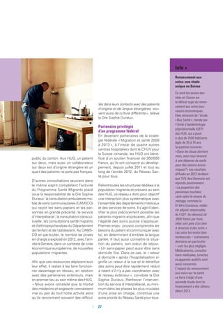 27
public du canton. Aux HUG, un patient
sur deux, mais aussi un collaborateur
sur deux est d’origine étrangère et un
quart des patients ne parle pas français.
D’autres consultations œuvrant dans
le même esprit complètent l’activité
du Programme Santé Migrants placé
sous la responsabilité de la Dre Sophie
Durieux : la consultation ambulatoire mo-
bile de soins communautaires (CAMSCO)
qui reçoit les sans-papiers et les per-
sonnes en grande précarité ; le service
d’interprétariat ; la consultation transcul-
turelle ; les consultations santé migrants
et d’ethnopsychanalyse du Département
de l’enfant et de l’adolescent. Au CAMS-
CO en particulier, le nombre de prises
en charge a explosé en 2012, avec l’arri-
vée à Genève, dans un contexte de crise
économique européenne, de nouvelles
populations migrantes.
Afin que ces ressources déploient tout
leur effet, il restait à les faire fonction-
ner davantage en réseau, en relation
avec des partenaires extérieurs, mais
en premier lieu au sein même des HUG.
« Nous avons constaté que la moitié
des médecins et soignants connaissent
mal ou pas du tout notre activité alors
qu’ils rencontrent souvent des difficul-
tés dans leurs contacts avec des patients
d’origine et de langue étrangères, sou-
vent aussi de culture différente », relève
la Dre Sophie Durieux.
Partenaire privilégié
d’un programme fédéral
En devenant partenaires de la straté-
gie fédérale « Migration et santé 2008
à 2013 », à l’instar de quatre autres
centres hospitaliers dont le CHUV pour
la Suisse romande, les HUG ont béné-
ficié d’un soutien financier de 300 000
francs, qu’ils ont consacré au dévelop-
pement, depuis juillet 2011 et tout au
long de l’année 2012, du Réseau San-
té pour tous.
Reliant toutes les structures dédiées à la
population migrante et précaire au sein
des HUG, ce réseau a donc pour objectif
une interaction plus systématique avec
l’ensemble des départements médicaux
et des services de soins. Il s’agit d’iden-
tifier le plus précocement possible les
patients migrants et précaires, afin que
l’égalité des soins puisse s’appliquer.
Premier enjeu : pouvoir comprendre les
besoins du patient et communiquer avec
lui, en déterminant d’emblée la langue
parlée. Il faut aussi connaître la situa-
tion du patient, son statut de séjour.
« Un sans-papier peut aussi être sans
domicile fixe. Dans ce cas, le « retour
à domicile » après l’hospitalisation si-
gnifie un retour à la rue et le bénéfice
des soins peut être rapidement réduit
à néant s’il n’y a pas coordination avec
le réseau extérieur », constate la Dre
Sophie Durieux. Renforcer l’interven-
tion du service d’interprétariat, au mini-
mum dans les phases les plus cruciales
d’une prise en charge, constitue une
autre priorité du Réseau Santé pour tous.
Info +
Renoncement aux
soins : une étude
unique en Suisse
Ce sont les seules don-
nées en Suisse sur
le délicat sujet du renon-
cement aux soins pour
raisons économiques.
Elles émanent de l’étude
« Bus Santé », menée par
l’Unité d’épidémiologie
populationnelle (UEP)
des HUG, qui a posé
à plus de 1500 habitants
âgés de 35 à 74 ans
la question suivante :
« Dans les douze derniers
mois, avez-vous renoncé
à une dépense de santé
pour des raisons écono-
miques ? » Les résultats
diffusés en 2012 révèlent
que 15% des Genevois ont
répondu positivement.
« La proportion des
personnes touchées
varie selon le revenu du
ménage, constate le
Dr Idris Guessous, méde-
cin adjoint responsable
de l’UEP. Au-dessous de
3000 francs par mois,
elles sont près d’un tiers
à renoncer à des soins. »
Les soins les moins bien
remboursés – traitements
dentaires en particulier
– sont les plus négligés.
Médicaments, consulta-
tions médicales, lunettes
et appareils auditifs sont
aussi concernés.
L’impact du renoncement
aux soins sur la santé
va faire l’objet d’une
seconde étude dont le
financement a été obtenu
début 2013.
 