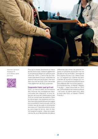 Pour qu’un réseau fonctionne au mieux
de ses ressources, il a besoin également
d’une personne faisant en quelque sorte
office de « GPS ». C’est le rôle de l’infir-
mière spécialiste clinique, rattachée à la
direction des soins et qui peut intervenir
dans tous les services, à leur demande
mais également de façon proactive.
Comprendre l’autre, quel qu’il soit
Enfin, la mise en place de formations
doit renforcer les compétences trans-
culturelles des soignants, et plus lar-
gement de tous les collaborateurs des
HUG en contact avec les patients. Dans
le même esprit, les soignants sont invi-
tés à faire plus systématiquement appel
à la consultation transculturelle, dont la
mission est de les aider à comprendre
les enjeux et l’importance de la culture,
au sens large du terme, dans la rela-
tion soignant-soigné. « Avec leurs expé-
riences de vie et des échelles de valeurs
différentes des nôtres, les patients mi-
grants et précaires bousculent nos ha-
bitudes et nos certitudes », témoigne la
Dre Sophie Durieux qui relève aussi
qu’« un soignant qui maîtrise les parti-
cularités de la prise en charge d’un mi-
grant ou d’une personne précaire saura
être adéquat avec tout autre patient ».
En d’autres termes, un hôpital « Migrant
Friendly » – label renouvelé en 2012
par l’Office fédéral de la santé publique
– est aussi, et même avant tout, dans
la vision des HUG, un hôpital « Patient
Friendly ».
Visionnez l’émission
Pulsations TV
sur le Réseau Santé
pour tous
	 	28
 