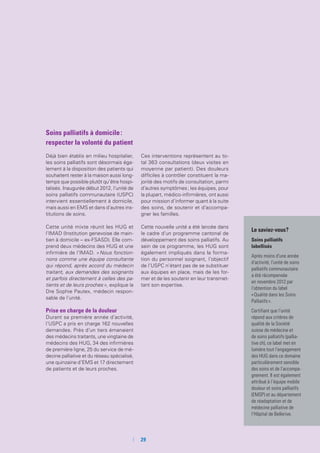Soins palliatifs à domicile :
respecter la volonté du patient
Déjà bien établis en milieu hospitalier,
les soins palliatifs sont désormais éga-
lement à la disposition des patients qui
souhaitent rester à la maison aussi long-
temps que possible plutôt qu’être hospi-
talisés. Inaugurée début 2012, l’unité de
soins palliatifs communautaire (USPC)
intervient essentiellement à domicile,
mais aussi en EMS et dans d’autres ins-
titutions de soins.
Cette unité mixte réunit les HUG et
l’IMAD (Institution genevoise de main-
tien à domicile – ex-FSASD). Elle com-
prend deux médecins des HUG et une
infirmière de l’IMAD. « Nous fonction-
nons comme une équipe consultante
qui répond, après accord du médecin
traitant, aux demandes des soignants
et parfois directement à celles des pa-
tients et de leurs proches », explique la
Dre Sophie Pautex, médecin respon-
sable de l’unité.
Prise en charge de la douleur
Durant sa première année d’activité,
l’USPC a pris en charge 162 nouvelles
demandes. Près d’un tiers émanaient
des médecins traitants, une vingtaine de
médecins des HUG, 34 des infirmières
de première ligne, 25 du service de mé-
decine palliative et du réseau spécialisé,
une quinzaine d’EMS et 17 directement
de patients et de leurs proches.
Ces interventions représentent au to-
tal 363 consultations (deux visites en
moyenne par patient). Des douleurs
difficiles à contrôler constituent la ma-
jorité des motifs de consultation, parmi
d’autres symptômes ; les équipes, pour
la plupart, médico-infirmières, ont aussi
pour mission d’informer quant à la suite
des soins, de soutenir et d’accompa-
gner les familles.
Cette nouvelle unité a été lancée dans
le cadre d’un programme cantonal de
développement des soins palliatifs. Au
sein de ce programme, les HUG sont
également impliqués dans la forma-
tion du personnel soignant, l’objectif
de l’USPC n’étant pas de se substituer
aux équipes en place, mais de les for-
mer et de les soutenir en leur transmet-
tant son expertise.
Le saviez-vous ?
Soins palliatifs
labellisés
Après moins d’une année
d’activité, l’unité de soins
palliatifs communautaire
a été récompensée
en novembre 2012 par
l’obtention du label
« Qualité dans les Soins
Palliatifs ».
Certifiant que l’unité
répond aux critères de
qualité de la Société
suisse de médecine et
de soins palliatifs (pallia-
tive ch), ce label met en
lumière tout l’engagement
des HUG dans ce domaine
particulièrement sensible
des soins et de l’accompa-
gnement. Il est également
attribué à l’équipe mobile
douleur et soins palliatifs
(EMSP) et au département
de réadaptation et de
médecine palliative de
l’Hôpital de Bellerive.
	 	29
 