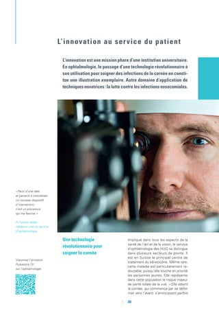 Une technologie
révolutionnaire pour
soigner la cornée
Impliqué dans tous les aspects de la
santé de l’œil et de la vision, le service
d’ophtalmologie des HUG se distingue
dans plusieurs secteurs de pointe. Il
est en Suisse le principal centre de
traitement du kératocône. Même rare,
cette maladie est particulièrement re-
doutable, puisqu’elle touche en priorité
les personnes jeunes. Elle représente
dans cette population le risque majeur
de perte totale de la vue. « Elle atteint
la cornée, qui commence par se défor-
mer vers l’avant, s’amincissant parfois
L’innovation est une mission phare d’une institution universitaire.
En ophtalmologie, le passage d’une technologie révolutionnaire à
son utilisation pour soigner des infections de la cornée en consti-
tue une illustration exemplaire. Autre domaine d’application de
techniques novatrices : la lutte contre les infections nosocomiales.
« Partir d’une idée
et parvenir à concrétiser
un nouveau dispositif
d’intervention,
c’est un processus
qui me fascine. »
Pr Farhad Hafezi,
médecin-chef du service
d’ophtalmologie
L’innovation au service du patient
Visionnez l’émission
Pulsations TV
sur l’ophtalmologie
	 	30
 