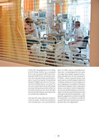 C-Eye-Tip©
développé par le Pr Hafezi
et le Dr Olivier Richoz, qui a remporté
le Prix de l’Innovation 2012 des HUG,
doté de 10 000 francs. Ce soutien finan-
cier vient s’ajouter à deux autres distinc-
tions : le prix Inno Gap de l’Université de
Genève (30 000 francs) et le Prix Ven-
ture Kick (10 000 francs). Le C-Eye-Tip©
est une miniaturisation de la technologie
du cross-linking et peut être utilisé sur
la lampe à fente qui est l’outil de base
de tout ophtalmologue, sans passer par
un coûteux bloc opératoire.
Une spin-off a été créée pour l’avance-
ment du projet. Toutes les conditions
sont réunies pour une concrétisation
dans un délai record, probablement
deux ans. Le développement de cette
nouvelle technologie apparaît exem-
plaire à double titre, comme l’explique le
Pr Hafezi : « Dans un premier temps, nous
avons repris une technologie initialement
limitée au traitement d’une maladie rare
pour l’appliquer à un problème infectieux
extrêmement fréquent ; dans un deuxième
temps nous allons mettre à disposition
de tous les ophtalmologues une techno-
logie innovante jusque-là réservée à des
chirurgiens hautement spécialisés. » Les
patients y gagneront en confort et rapidité
d’intervention, une infection cornéenne
pouvant être aussi douloureuse que ful-
gurante dans son aggravation.
	 	32
 