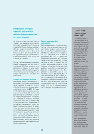De nouvelles pratiques
efficaces pour diminuer
les infections nosocomiales
aux soins intensifs
La lutte contre les infections nosoco-
miales – que les patients contractent
durant leur séjour à l’hôpital – constitue
une priorité. Dans un secteur aussi sen-
sible que les soins intensifs, les efforts
ont été redoublés pour en diminuer la
fréquence, avec des résultats très en-
courageants dans deux domaines : la
nutrition des patients et les risques liés
à la pose de cathéters.
Plus de 2500 patients sont hospitalisés
chaque année au service des soins in-
tensifs des HUG. Tous sont atteints de
pathologies médicales ou chirurgicales
sévères qui affaiblissent leur système
immunitaire et les rendent particuliè-
rement vulnérables aux infections no-
socomiales.
Garantir une meilleure nutrition
Réalisée par plusieurs équipes des HUG
et publiée fin 2012 dans la prestigieuse
revue médicale The Lancet, une re-
cherche clinique prometteuse a per-
mis une diminution de 20% du risque
d’infections nosocomiales aux soins
intensifs, en améliorant la nutrition des
patients les plus vulnérables. La plupart
de ces patients étant dans l’incapacité
de s’alimenter, les soignants recourent
à la nutrition artificielle au moyen d’une
sonde dans l’estomac, qui se révèle in-
suffisante à elle seule pour couvrir des
besoins énergétiques élevés, ce qui en-
traîne une sous-nutrition pouvant ag-
graver l’état des patients et le risque
d’infection. En revanche, la combinai-
son de cette technique avec une nu-
trition artificielle par voie intraveineuse
permettant une alimentation individua-
lisée optimale a montré son efficacité
et va modifier les pratiques médicales
aux soins intensifs.
Limiter les risques liés
aux cathéters
Les pratiques de soins ont été optimisées
dans un autre domaine particulièrement
sensible aux attaques nosocomiales. Un
tiers de ces affections bactériologiques
étant dû aux cathéters veineux centraux,
les HUG ont mis en place en 2008 le
programme REDCO-CVC (Réduction
des complications liées aux cathéters
veineux centraux) impliquant tous les
services de soins et ciblé sur une for-
mation pointue des soignants et une
vigilance augmentée lors de ces mani-
pulations particulièrement à risque. Un
bilan des trois premières années d’ap-
plication du dispositif montre de bons
résultats avec une réduction du taux de
ces infections de 3‰ en 2008 à 0,8‰
en 2012. Le projet REDCO intéresse de
nombreux autres établissements : il est
en cours d’implémentation dans une
quinzaine d’hôpitaux de toute l’Europe
et les HUG ont formé des médecins
de 37 hôpitaux suisses à ce dispositif.
Le saviez-vous ?
Les HUG s’engagent
contre la grippe
La grippe nosocomiale –
c’est-à-dire contractée au
cours d’une hospitalisation
– représente une préoccu-
pation majeure, avec une
centaine de cas aux HUG
durant l’hiver 2012-2013.
Les HUG s’engagent avec
détermination pour que
les patients hospitalisés
ne souffrent pas des
complications souvent
graves dont elle peut être
la cause.
Cet objectif de qualité des
soins nécessite auprès des
collaborateurs des mesures
pas toujours populaires,
mais indispensables à la
protection des patients.
Dans un pays où il n’existe
aucune obligation légale en
matière de vaccination, il
en va de la responsabilité
des établissements de
soins d’obtenir de leurs
collaborateurs la meilleure
adhésion possible à ces
mesures de protection.
Cet hiver, 43,7% du person-
nel soignant des HUG s’est
fait vacciner. C’est mieux
qu’en 2011 (33,8%), mais
c’est encore insuffisant.
Le personnel non vacciné
est contraint au port du
masque pour toute la durée
de l’épidémie, et tous les
collaborateurs à celui de
porter un badge indiquant
s'ils sont vaccinés ou non.
A titre de comparaison,
la vaccination obligatoire
dans certains hôpitaux
aux Etats-Unis permet une
couverture de plus de 98%.
	 	33
 