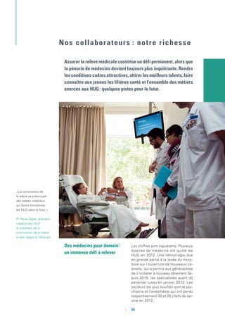 Des médecins pour demain :
un immense défi à relever
Les chiffres sont inquiétants. Plusieurs
dizaines de médecins ont quitté les
HUG en 2012. Une hémorragie due
en grande partie à la levée du mora-
toire sur l’ouverture de nouveaux ca-
binets, qui a permis aux généralistes
de s’installer à nouveau librement de-
puis 2010, les spécialistes ayant dû
patienter jusqu’en janvier 2012. Les
secteurs les plus touchés sont la psy-
chiatrie et l’anesthésie qui ont perdu
respectivement 39 et 25 chefs de ser-
vice en 2012.
Assurer la relève médicale constitue un défi permanent, alors que
la pénurie de médecins devient toujours plus inquiétante. Rendre
les conditions cadres attractives, attirer les meilleurs talents, faire
connaître aux jeunes les filières santé et l’ensemble des métiers
exercés aux HUG : quelques pistes pour le futur.
Nos collaborateurs : notre richesse
« La commission de
la relève se préoccupe
des cadres médicaux
qui feront fonctionner
les HUG dans le futur. »
Pr Pierre Dayer, directeur
médical des HUG
et président de la
commission de la relève
et des stages à l’étranger.
	 	34
 
