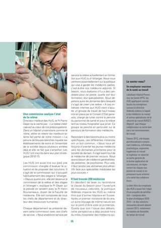 Le saviez-vous ?
Un employeur soucieux
de la santé au travail
Labellisés Hôpital Promo-
teur de Santé (HPS), les
HUG appliquent comme
toutes les entreprises
suisses la directive
fédérale relative à l’appel
à des médecins du travail
et autres spécialistes de la
sécurité au travail (MSST).
Objectif : que chaque
collaborateur se sente bien
dans son environnement
de travail.
Depuis 2012, une équipe
pluridisciplinaire compre-
nant médecins, infirmières,
psychologue, ergonome,
hygiéniste du travail
et ingénieur en sécurité
se porte garante de
la bonne application de
ces mesures, en réper-
toriant les risques aux
postes de travail et en
prévenant toute atteinte
à la santé des collabora-
teurs.
Le bien-être des employés
des HUG a aussi fait l’objet
d’une enquête de satisfac-
tion – comprise dans
le plan stratégique 2010-
2015 – et des solutions
innovantes doivent aboutir
courant 2013, notamment
en matière de flexibilité
du temps de travail.
Une commission analyse l’état
de la relève
Directeur médical des HUG, le Pr Pierre
Dayer ne le cache pas : « La relève médi-
cale est au cœur de nos préoccupations.
Dans un hôpital universitaire comme le
nôtre, attirer et retenir les meilleurs ta-
lents fait partie de notre mission. » La
pénurie de blouses blanches inquiète les
établissements de soins et l’ensemble
de la société depuis plusieurs années
déjà et elle ne fait que s’amplifier. Les
HUG l’ont inscrite dans leur plan straté-
gique 2010-15.
Les HUG ont aussi mis sur pied une
commission chargée d’évaluer la si-
tuation et de proposer des solutions. Il
s’agit de la commission qui s’occupait
habituellement des stages à l’étranger.
« Depuis quatre ans, elle est devenue la
commission de la relève et des stages
à l’étranger », explique le Pr Dayer qui
la préside en tandem avec le Pr Henri
Bounameaux, doyen de la Faculté de
médecine. Elle est composée de tous
les chefs de département et du direc-
teur des ressources humaines.
Chaque département se présente de-
vant cette commission avec ses chefs
de service. « Nous analysons service par
service la relève actuellement en forma-
tion aux HUG ou à l’étranger. Nous nous
centrons essentiellement sur la politique
qui vise à garder les médecins cadres,
c’est-à-dire nos médecins adjoints. Si
besoin, nous évaluons s’il y a des can-
didats pour ce poste, quelle est leur
formation, leur spécialisation. Nous dé-
pistons aussi les domaines dans lesquels
il s’agit de créer une relève. » A ces ini-
tiatives internes aux HUG vient s’ajou-
ter un groupe de travail de haut niveau
mis en place par le Conseil d’Etat gene-
vois, chargé de lutter contre la pénurie
du personnel de santé et pour la relève
tant au niveau hospitalier que privé. Ce
groupe se penche en particulier sur le
parcours de formation des médecins.
Répondant à des besoins plus ou moins
spécifiques, ces différentes instances
ont un but commun. « Nous nous ef-
forçons d’orienter les jeunes médecins
vers les domaines prioritaires pour la
société de demain. Il s’agit avant tout de
la médecine de premier recours. Nous
avons besoin de médecins généralistes,
de pédiatres, de psychiatres. Pour cela,
il faut rendre ces domaines plus attrac-
tifs face aux spécialités médicales les
plus courues. »
Il faut trouver 200 médecins
En décidant de lever ou reconduire
la clause du besoin pour l’ouverture
de nouveaux cabinets, la politique
fédérale impacte les HUG au même
titre que d’autres hôpitaux en Suisse.
Après un premier moratoire de dix ans,
un autre blocage de même nature est
sur le point d’être voté ce printemps.
Quelle que soit l’issue des débats,
cette perspective a déjà poussé hors
du milieu hospitalier des médecins qui,
	 	35
 