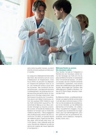 sans cette nouvelle menace, auraient
attendu encore quelques années pour
s’installer.
Au niveau d’un établissement de la taille
des HUG, des solutions sont en cours
d’élaboration et d’application, mais
leurs effets ne peuvent se déployer
en l’espace de quelques mois ou un
an. Les meilleures cartes à jouer sont
les suivantes : des conditions de tra-
vail attractives ; une approche de soins
multidisciplinaire ; les outils les plus mo-
dernes et les plus performants, en ima-
gerie et en chirurgie notamment ; des
techniques à la pointe de l’innovation.
Ces atouts sont déterminants pour at-
tirer les quelque 200 médecins que
les HUG recherchent aujourd’hui. On
sait d’ores et déjà qu’un sur deux vien-
dra de l’étranger ou d’autres universi-
tés suisses, la Faculté de médecine de
Genève ne formant que la moitié des
médecins des HUG. « Nous engageons
des professionnels venant de plus ou
moins loin. En 2012, un nombre record
de médecins grecs, fuyant la crise dans
leur pays, sont arrivés chez nous. Je
m’en réjouis, mais j’attends aussi de
notre Faculté de médecine qu’elle se
donne les moyens de mieux répondre
à nos besoins. »
Welcome Center au service
des nouveaux cadres
Pour faciliter l’arrivée et l’intégration à
Genève de ces nouveaux cadres ve-
nus de l’étranger, les HUG ont mis en
place le Welcome Center, en partenariat
avec l’Université de Genève. « En 2012,
ce nouveau service a facilité certaines
nominations. Auparavant, nous avions
perdu des collaborateurs peu après leur
arrivée, découragés par l’ampleur des
difficultés pour s’établir à Genève », re-
late le Pr Pierre Dayer, directeur médi-
cal des HUG.
Au Welcome Center, un professionnel at-
tiré par une opportunité de carrière dans
l’une des deux institutions peut s’infor-
mer sur les procédures de candidature,
sur la vie à Genève, sur les différentes
démarches et formalités. Un collabo-
rateur nouvellement engagé y trouve
un soutien pour la recherche d’un loge-
ment, pour son déménagement, pour
les questions de vie quotidienne (as-
surances, soins médicaux, transports,
écoles, loisirs, etc.).
	 	36
 