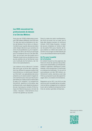 Les HUG rencontrent les
professionnels de demain
à la Cité des Métiers
Avec plus de 10 000 collaborateurs exer-
çant 180 métiers différents, les HUG sont
l’un des plus gros employeurs du can-
ton de Genève. Ils ont donc un rôle pri-
mordial à jouer auprès des jeunes dans
cette étape décisive que constitue le
choix d’une profession ou d’un appren-
tissage. En 2012, les HUG ont participé
pour la troisième fois à la Cité des Mé-
tiers, qui se tient tous les quatre ans à
Palexpo et permet aux étudiants et aux
jeunes adultes de se familiariser avec
une multitude de formations, de mé-
tiers et de spécialisations.
Les visiteurs ont pu découvrir l’univers
des soins par la porte des urgences,
dont les différents espaces avaient été
reconstitués sur un stand aussi interactif
qu’informatif. Les spécialistes des soins
présents sur le stand avaient imaginé di-
vers scénarios plus vrais que nature pour
permettre aux visiteurs de se mettre dans
la peau d’un soignant. Le programme
SimulHUG, destiné à la formation des
professionnels, avait dépêché plusieurs
de ses mannequins remplis d’informa-
tique et d’électronique pour simuler de
vraies « fausses » interventions et ac-
complir les gestes qui sauvent.
Dans le cadre de cette manifestation,
les HUG ont aussi mis sur pied, par le
biais des réseaux sociaux un concours
intitulé « HUG Video Awards », invitant
de jeunes cinéastes en herbe à réali-
ser de petits films pour illustrer de fa-
çon créative un métier de la santé. Les
23 films mis en ligne ont été évalués par
un jury de professionnels et par le public.
Un Prix pour la qualité
de la formation
En mettant l’accent sur les urgences, les
HUG ont choisi de valoriser des profes-
sions aussi essentielles qu’ambulancier,
médecin urgentiste, radiologue ou anes-
thésiste, voire transporteur ou technicien
en analyses biomédicales. Ce ne sont là
que quelques-uns des 180 métiers, ex-
trêmement variés, exercés au sein des
HUG qui proposent aussi des apprentis-
sages dans une dizaine d’orientations.
Rappelons qu’en 2011, les HUG ont été
reconnus pour la qualité de leur encadre-
ment et de leur engagement en obtenant
le prix de la meilleure entreprise forma-
trice du secteur grandes entreprises.
Découvrez les métiers
des HUG
	 	37
 