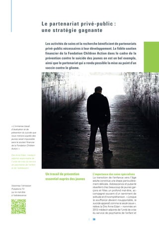 Un travail de prévention
essentiel auprès des jeunes
L’importance des soins spécialisés
La transition de l’enfance vers l’âge
adulte constitue une étape particulière-
ment délicate. Adolescence et puberté
réveillent chez beaucoup de jeunes gar-
çons et filles un profond mal-être, ac-
compagné souvent d’un sentiment de
solitude et d’incompréhension. « Lorsque
la souffrance devient insupportable, le
suicide apparaît comme la seule issue »,
relève la Dre Anne Edan – nommée en
2012 médecin adjointe de l’unité de crise
du service de psychiatrie de l’enfant et
Les activités de soins et la recherche bénéficient de partenariats
privé-public nécessaires à leur développement. Le fidèle soutien
financier de la Fondation Children Action dans le cadre de la
prévention contre le suicide des jeunes en est un bel exemple,
ainsi que le partenariat qui a rendu possible la mise au point d’un
vaccin contre le gliome.
Le partenariat privé-public :
une stratégie gagnante
« L’immense travail
d’évaluation et de
prévention du suicide que
nous menons auprès des
jeunes serait impossible
sans le soutien financier
de la Fondation Children
Action. »
Dre Anne Edan, médecin
adjointe responsable de
l’unité de crise du service
de psychiatrie de l’enfant
et de l’adolescent
Visionnez l’émission
Pulsations TV
sur le mal-être
à l’adolescence
	 	38
 