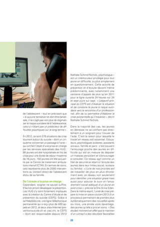 de l’adolescent – tout en précisant que
« si aucune tentative ne doit être banali-
sée, il ne s’agit pas non plus de stigmati-
ser le risque suicidaire lié à l’adolescence,
celui-ci n’étant pas un prédicteur de dif-
ficultés psychiques sur le long terme ».
En 2012, ce sont 278 situations de crise
tournant autour du suicide – dont un cin-
quième concernait un passage à l’acte –
qui ont fait l’objet d’une prise en charge
par les services spécialisés des HUG :
86 jeunes ont été hospitalisés en lits de
crise pour une durée de séjour moyenne
de 18 jours ; 192 jeunes ont été accueil-
lis par le Centre de traitement ambula-
toire intensif (CTAI). En termes de soins,
cela représente plus de 2000 interven-
tions au contact direct de l’adolescent
et/ou de sa famille.
De l’écoute à la prise en charge
Cependant, soigner ne saurait suffire.
Il faut en amont développer la prévention.
Les HUG s’y sont fortement impliqués
avec la création du Centre d’étude et de
prévention du suicide (CEPS). Grâce à
sa HelpAdoLine, une ligne téléphonique
permanente qui a reçu plus de 400 ap-
pels en 2012, et deux sites Internet (pre-
ventionsuicide.ch et ciao.ch), le CEPS
– dont est responsable depuis 2012
Nathalie Schmid Nichols, psychologue –
est un interlocuteur privilégié pour tout
jeune en difficulté, ou plus simplement
en questionnement. Cette activité de
prévention et d’écoute devient même
prédominante, avec notamment une
centaine d’appels de plus qu’en 2011
pour la ligne ouverte 24 heures sur 24
et sept jours sur sept. « L’objectif prin-
cipal du CEPS est d’évaluer la situation
et de conduire le jeune à risque suici-
daire vers la rencontre d’un profession-
nel, afin de lui permettre d’élaborer la
crise existentielle qu’il traverse », décrit
Nathalie Schmid Nichols.
Dans la majorité des cas, les jeunes
en détresse ne se confient pas direc-
tement à un soignant pour trouver de
l’aide. C’est la raison pour laquelle le
travail en réseau est essentiel. Educa-
teurs, psychologues scolaires, assistants
sociaux, famille et pairs : c’est souvent
l’entourage proche des jeunes en dif-
ficulté qui est en mesure de dépister
un malaise persistant et d’encourager
à consulter. Ce réseau agit comme un
filet de sécurité en étant à l’écoute des
jeunes dans leur milieu social, scolaire
ou familial. « L’une de nos priorités est
de travailler de plus en plus étroite-
ment avec ce réseau non seulement
pour identifier une situation grave mais
aussi pour assurer le suivi et l’enca-
drement social adéquat d’un jeune en
post-crise », précise la Dre Anne Edan.
Dans le même esprit, l’unité de crise pré-
pare la mise en place courant 2013 d’un
processus permettant de prendre plus
systématiquement des nouvelles après
six mois, une année voire davantage,
des jeunes qu’elle a pris en soins. « Des
études montrent en effet que le maintien
d’un contact a des résultats favorables
	 	39
 