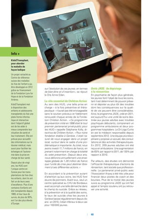 sur l’évolution de ces jeunes, en termes
de bien-être et d’insertion», se réjouit
la Dre Anne Edan.
Le rôle essentiel de Children Action
Au sein des HUG, une telle prise en
charge – à la fois préventive et théra-
peutique – n’aurait pas été envisageable
sans le soutien précieux et fidèlement
renouvelé chaque année de la Fonda-
tion Children Action. « Ce programme
de prévention initié en 1996 était le tout
premier partenariat privé-public pour
les HUG » rappelle Stéphanie Kolly, di-
rectrice de Children Action. « Pour notre
fondation établie à Genève, il était na-
turel de nous engager dans un projet
local, surtout dans le cadre d’une pro-
blématique si importante. Au total, nous
avons investi 11,7 millions de francs, en
prenant notamment en charge la totalité
du volet prévention. Depuis deux ans,
nous délivrons annuellement une enve-
loppe globale de 1,28 million de francs
que l’unité de crise peut destiner libre-
ment à ses différentes actions. »
En accordant à la prévention autant
d’attention qu’aux soins, les HUG font
œuvre de pionniers. Avant eux, seul un
centre spécialisé au CHU de Bordeaux
avait accompli une telle démarche dans
le champ du suicide. Grâce au réseau,
à la prévention et à la qualité des soins,
le taux de suicide chez les jeunes à
Genève baisse régulièrement depuis dix
ans : en 2010, il était inférieur à deux cas
pour 100 000 jeunes.
Unité JADE : du dépistage
à la réinsertion
En psychiatrie de façon plus générale,
les jeunes font l’objet de tous les soins,
tant il est déterminant de pouvoir préve-
nir et dépister au plus tôt des troubles
dont les conséquences sur la quali-
té de vie peuvent être considérables.
Ainsi, le programme JADE, créé en 2011,
est aujourd’hui une unité de soins des-
tinée aux jeunes adultes avec troubles
psychiques débutants, comprenant un
programme ambulatoire et deux pro-
grammes hospitaliers. Le Dr Logo Curtis
en est le médecin responsable depuis
septembre 2012. Une équipe pluridisci-
plinaire y propose un accueil, des consul-
tations et des activités thérapeutiques.
En 2012, 209 jeunes adultes ont été
reçus en ambulatoire. Une augmentation
de 65% par rapport à 2011, de 130% par
rapport à 2010.
Par ailleurs, des études ont démontré
l‘efficacité thérapeutique d’actions de
réinsertion, tant sociale que profession-
nelle. Le partenariat privé-public avec
l’Association Aripsy a été très utile pour
financer deux postes de coach et des
bourses. Plus de la moitié des jeunes
suivis au programme JADE qui ont fait
appel à l’emploi soutenu ont pu retrou-
ver une activité.
Info +
KidsETransplant,
pour aborder
la maladie de
façon ludique
Un projet rattaché au
Centre de référence
suisse des maladies
du foie de l’enfant a pu
être développé en 2012
grâce au financement
de la Fondation Lynx for
Hope et de la Fondation
Artères.
KidsETransplant met
à disposition des
enfants et adolescents
transplantés du foie une
plate-forme informa-
tique et interactive
dont l’objectif global
est de les aider à
mieux comprendre leur
situation de santé et
leur traitement. Elle est
prévue pour accueillir
des informations sur le
dossier médical, mais
aussi pour faciliter les
échanges et l’autono-
mie dans la prise en
charge de leur santé.
Depuis plus de vingt
ans, les HUG sont
l’unique centre en
Suisse pour les trans-
plantations de foie chez
les enfants, dont ils ont
fait un de leurs axes
d’excellence. Plus d’une
centaine d’enfants ont
été transplantés depuis
1989, et leur taux de
survie, de plus de 90%,
est l’un des plus élevés
d’Europe.
	 	40
 