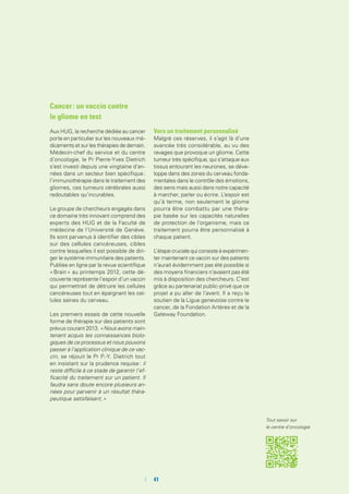 Cancer : un vaccin contre
le gliome en test
Aux HUG, la recherche dédiée au cancer
porte en particulier sur les nouveaux mé-
dicaments et sur les thérapies de demain.
Médecin-chef du service et du centre
d’oncologie, le Pr Pierre-Yves Dietrich
s’est investi depuis une vingtaine d’an-
nées dans un secteur bien spécifique :
l’immunothérapie dans le traitement des
gliomes, ces tumeurs cérébrales aussi
redoutables qu’incurables.
Le groupe de chercheurs engagés dans
ce domaine très innovant comprend des
experts des HUG et de la Faculté de
médecine de l’Université de Genève.
Ils sont parvenus à identifier des cibles
sur des cellules cancéreuses, cibles
contre lesquelles il est possible de diri-
ger le système immunitaire des patients.
Publiée en ligne par la revue scientifique
« Brain » au printemps 2012, cette dé-
couverte représente l’espoir d’un vaccin
qui permettrait de détruire les cellules
cancéreuses tout en épargnant les cel-
lules saines du cerveau.
Les premiers essais de cette nouvelle
forme de thérapie sur des patients sont
prévus courant 2013. « Nous avons main-
tenant acquis les connaissances biolo-
giques de ce processus et nous pouvons
passer à l’application clinique de ce vac-
cin, se réjouit le Pr P.-Y. Dietrich tout
en insistant sur la prudence requise : il
reste difficile à ce stade de garantir l’ef-
ficacité du traitement sur un patient. Il
faudra sans doute encore plusieurs an-
nées pour parvenir à un résultat théra-
peutique satisfaisant. »
Vers un traitement personnalisé
Malgré ces réserves, il s’agit là d’une
avancée très considérable, au vu des
ravages que provoque un gliome. Cette
tumeur très spécifique, qui s’attaque aux
tissus entourant les neurones, se déve-
loppe dans des zones du cerveau fonda-
mentales dans le contrôle des émotions,
des sens mais aussi dans notre capacité
à marcher, parler ou écrire. L’espoir est
qu’à terme, non seulement le gliome
pourra être combattu par une théra-
pie basée sur les capacités naturelles
de protection de l’organisme, mais ce
traitement pourra être personnalisé à
chaque patient.
L’étape cruciale qui consiste à expérimen-
ter maintenant ce vaccin sur des patients
n’aurait évidemment pas été possible si
des moyens financiers n’avaient pas été
mis à disposition des chercheurs. C’est
grâce au partenariat public-privé que ce
projet a pu aller de l’avant. Il a reçu le
soutien de la Ligue genevoise contre le
cancer, de la Fondation Artères et de la
Gateway Foundation.
Tout savoir sur
le centre d’oncologie
	 	41
 