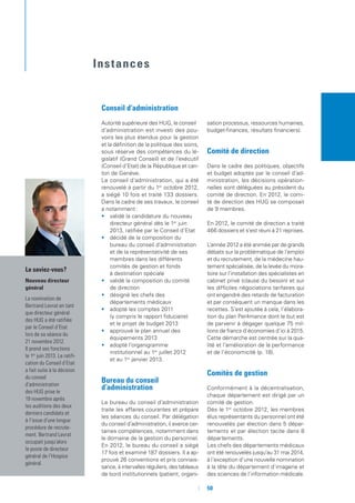 50
Le saviez-vous ?
Nouveau directeur
général
La nomination de
Bertrand Levrat en tant
que directeur général
des HUG a été ratifiée
par le Conseil d’Etat
lors de sa séance du
21 novembre 2012.
Il prend ses fonctions
le 1er
juin 2013. La ratifi-
cation du Conseil d’Etat
a fait suite à la décision
du conseil
d’administration
des HUG prise le
19 novembre après
les auditions des deux
derniers candidats et
à l’issue d’une longue
procédure de recrute-
ment. Bertrand Levrat
occupait jusqu’alors
le poste de directeur
général de l’Hospice
général.
Conseil d’administration
Autorité supérieure des HUG, le conseil
d’administration est investi des pou-
voirs les plus étendus pour la gestion
et la définition de la politique des soins,
sous réserve des compétences du lé-
gislatif (Grand Conseil) et de l’exécutif
(Conseil d’Etat) de la République et can-
ton de Genève.
Le conseil d’administration, qui a été
renouvelé à partir du 1er
octobre 2012,
a siégé 10 fois et traité 133 dossiers.
Dans le cadre de ses travaux, le conseil
a notamment :
•	 validé la candidature du nouveau
directeur général dès le 1er
juin
2013, ratifiée par le Conseil d’Etat
•	 décidé de la composition du
bureau du conseil d’administration
et de la représentativité de ses
membres dans les différents
comités de gestion et fonds
à destination spéciale
•	 validé la composition du comité
de direction
•	 désigné les chefs des
départements médicaux
•	 adopté les comptes 2011
(y compris le rapport fiduciaire)
et le projet de budget 2013
•	 approuvé le plan annuel des
équipements 2013
•	 adopté l’organigramme
institutionnel au 1er
juillet 2012
et au 1er
janvier 2013.
Bureau du conseil
d’administration
Le bureau du conseil d’administration
traite les affaires courantes et prépare
les séances du conseil. Par délégation
du conseil d’administration, il exerce cer-
taines compétences, notamment dans
le domaine de la gestion du personnel.
En 2012, le bureau du conseil a siégé
17 fois et examiné 187 dossiers. Il a ap-
prouvé 26 conventions et pris connais-
sance, à intervalles réguliers, des tableaux
de bord institutionnels (patient, organi-
sation processus, ressources humaines,
budget-finances, résultats financiers).
Comité de direction
Dans le cadre des politiques, objectifs
et budget adoptés par le conseil d’ad-
ministration, les décisions opération-
nelles sont déléguées au président du
comité de direction. En 2012, le comi-
té de direction des HUG se composait
de 9 membres.
En 2012, le comité de direction a traité
466 dossiers et s’est réuni à 21 reprises.
L’année 2012 a été animée par de grands
débats sur la problématique de l’emploi
et du recrutement, de la médecine hau-
tement spécialisée, de la levée du mora-
toire sur l’installation des spécialistes en
cabinet privé (clause du besoin) et sur
les difficiles négociations tarifaires qui
ont engendré des retards de facturation
et par conséquent un manque dans les
recettes. S’est ajoutée à cela, l’élabora-
tion du plan Per4mance dont le but est
de parvenir à dégager quelque 75 mil-
lions de francs d’économies d’ici à 2015.
Cette démarche est centrée sur la qua-
lité et l’amélioration de la performance
et de l’économicité (p. 18).
Comités de gestion
Conformément à la décentralisation,
chaque département est dirigé par un
comité de gestion.
Dès le 1er
octobre 2012, les membres
élus représentants du personnel ont été
renouvelés par élection dans 5 dépar-
tements et par élection tacite dans 8
départements.
Les chefs des départements médicaux
ont été renouvelés jusqu’au 31 mai 2014,
à l’exception d’une nouvelle nomination
à la tête du département d’imagerie et
des sciences de l’information médicale.
Instances
 