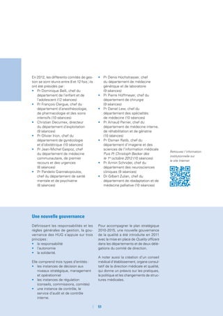 51
En 2012, les différents comités de ges-
tion se sont réunis entre 8 et 12 fois ; ils
ont été présidés par :
•	 Pr Dominique Belli, chef du
département de l’enfant et de
l’adolescent (12 séances)
•	 Pr François Clergue, chef du
département d’anesthésiologie,
de pharmacologie et des soins
intensifs (10 séances)
•	 Christian Decurnex, directeur
du département d’exploitation
(9 séances)
•	 Pr Olivier Irion, chef du
département de gynécologie
et d’obstétrique (10 séances)
•	 Pr Jean-Michel Gaspoz, chef
du département de médecine
communautaire, de premier
recours et des urgences
(8 séances)
•	 Pr Pandelis Giannakopoulos,
chef du département de santé
mentale et de psychiatrie
(8 séances)
•	 Pr Denis Hochstrasser, chef
du département de médecine
génétique et de laboratoire
(9 séances)
•	 Pr Pierre Hoffmeyer, chef du
département de chirurgie
(9 séances)
•	 Pr Daniel Lew, chef du
département des spécialités
de médecine (10 séances)
•	 Pr Arnaud Perrier, chef du
département de médecine interne,
de réhabilitation et de gériatrie
(10 séances)
•	 Pr Osman Ratib, chef du
département d’imagerie et des
sciences de l’information médicale
Puis Pr Christoph Becker dès
le 1er
octobre 2012 (10 séances)
•	 Pr Armin Schnider, chef du
département des neurosciences
cliniques (9 séances)
•	 Dr Gilbert Zulian, chef du
département de réadaptation et de
médecine palliative (10 séances)
Une nouvelle gouvernance
Définissant les responsabilités et les
règles générales de gestion, la gou-
vernance des HUG s’appuie sur trois
principes :
•	 la responsabilité
•	 l’autonomie
•	 la solidarité.
Elle comprend trois types d’entités :
•	 les instances de décision aux
niveaux stratégique, management
et opérationnel
•	 les instances de régulation
(conseils, commissions, comités)
•	 une instance de contrôle, le
service d’audit et de contrôle
interne.
Pour accompagner le plan stratégique
2010-2015, une nouvelle gouvernance
de la qualité a été introduite en 2011
avec la mise en place de Quality officers
dans les départements et de deux délé-
gations du comité de direction.
A noter aussi la création d’un conseil
médical d’établissement, organe consul-
tatif de la direction médicale et qualité,
qui donne un préavis sur les pratiques,
la politique et les changements de struc-
tures médicales.
Retrouvez l’information
institutionnelle sur
le site Internet
 