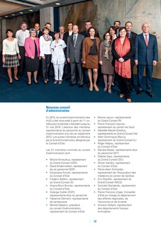 52
Nouveau conseil
d’administration
En 2012, le conseil d’administration des
HUG a été renouvelé à partir du 1er
oc-
tobre pour la période s’étendant jusqu’au
31 mai 2014. L’élection des membres
représentants du personnel au conseil
d’administration a eu lieu en septembre
2012. Les autres membres ont été élus
par le Grand Conseil et/ou désignés par
le Conseil d’Etat.
Les 21 membres nommés au conseil
d’administration sont :
•	 Michel Amaudruz, représentant
du Grand Conseil (UDC)
•	 David Andenmatten, représentant
élu du personnel (SSP)
•	 Geneviève Arnold, représentante
du Conseil d’Etat
•	 Frédéric Baldini, représentant
du Grand Conseil (S)
•	 Ariane Blum Brunier, représentante
du Conseil d’Etat
•	 Solange Caillon (SSP),
représentante élue du personnel
•	 Fabienne Clément, représentante
de santésuisse
•	 Michel Halperin, président
du conseil d’administration,
représentant du Conseil d’Etat
•	 Marisa Jaconi, représentante
du Grand Conseil (R)
•	 Pierre-François Leyvraz,
représentant du canton de Vaud
•	 Gabrielle Maulini-Dreyfus,
représentante du Grand Conseil (Ve)
•	 Alain-Dominique Mauris,
représentant du Grand Conseil (L)
•	 Roger Mayou, représentant
du Conseil d’Etat
•	 Daniela Neves, représentante élue
du personnel (SIT)
•	 Odette Saez, représentante
du Grand Conseil (DC)
•	 Olivier Sandoz, représentant
du Conseil d’Etat
•	 Pierre-Alain Schneider,
représentant de l’Association des
médecins du canton de Genève
•	 Eric Stauffer, représentant du
Grand Conseil (MCG)
•	 Carmelo Stendardo, représentant
du Conseil d’Etat
•	 Pierre-François Unger, Conseiller
d’Etat en charge du département
des affaires régionales, de
l’économie et de la santé
•	 Antoine Veillard, représentant
des départements français
limitrophes
 