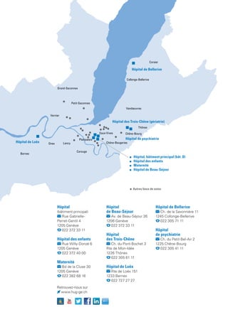 Retrouvez-nous sur
www.hug-ge.ch
Bernex
Vernier
Lancy
Collonge-Bellerive
Petit-Saconnex
Onex
Corsier
Thônex
Plainpalais
Vandœuvres
Grand-Saconnex
Carouge
Chêne-Bougeries
Eaux-Vives Chêne-Bourg
	 Hôpital, bâtiment principal (bât. D)
	 Hôpital des enfants
	Maternité
	 Hôpital de Beau-Séjour
Hôpital de psychiatrie
Hôpital de Loëx
Hôpital des Trois-Chêne (gériatrie)
Hôpital de Bellerive
Autres lieux de soins
Hôpital
(bâtiment principal)
Rue Gabrielle-
Perret-Gentil 4
1205 Genève
  022 372 33 11
Hôpital des enfants
Rue Willy-Donzé 6
1205 Genève
  022 372 40 00
Maternité
Bd de la Cluse 30
1205 Genève
  022 382 68 16
Hôpital
de Beau-Séjour
Av. de Beau-Séjour 26
1206 Genève
  022 372 33 11
Hôpital
des Trois-Chêne
Ch. du Pont-Bochet 3
Rte de Mon-Idée
1226 Thônex
  022 305 61 11
Hôpital de Loëx
Rte de Loëx 151
1233 Bernex
  022 727 27 27
Hôpital de Bellerive
Ch. de la Savonnière 11
1245 Collonge-Bellerive
  022 305 71 11
Hôpital
de psychiatrie
Ch. du Petit-Bel-Air 2
1225 Chêne-Bourg
  022 305 41 11
 