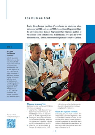 Pour tout savoir
sur le plan stratégique
Les HUG en bref
Fruits d’une longue tradition d’excellence en médecine et en
sciences, les HUG sont nés en 1995 et constituent le premier hôpi-
tal universitaire de Suisse. Regroupant huit hôpitaux publics et
40 lieux de soins ambulatoires, ils sont aussi, avec plus de 10 000
collaborateurs, l’un des premiers employeurs du canton de Genève.
Missions : la raison d’être
La loi genevoise confie aux HUG trois
missions principales :
•	 soigner : les HUG répondent aux
besoins d’une communauté de
500 000 personnes et assurent
plus de 85 000 urgences par an
•	 enseigner : en collaboration avec
la Faculté de médecine, les HUG
ont formé 688 médecins internes
et 132 chefs de clinique en 2012
•	 chercher  : en lien étroit avec la
Faculté de médecine, les HUG
mènent une recherche de premier
plan, contribuant activement aux
progrès de la médecine.
Vision : des objectifs communs
Service public, les HUG veulent être
l’hôpital des Genevois et garantir à cha-
cun l’accès aux meilleurs soins, en par-
tenariat étroit avec le réseau de soins.
Centre universitaire de référence, ils en-
tendent développer leur excellence au
plan national et international selon sept
axes prioritaires (p. 8).
Info +
Au 7e
rang
des hôpitaux
européens
Selon le laboratoire
Cybermetrics qui réper-
torie plus de 16 000
hôpitaux dans le monde
en fonction de leur
présence sur le web,
les HUG se placent en
2012 à la 7e
place au
niveau européen et à
la 49e
place au niveau
mondial. Ils occupent
la 3e
place parmi
les établissements
francophones, derrière
Assistance Publique-
Hôpitaux de Paris
(APHP) et Rouen.
En 2012, le taux de
satisfaction des
patients soignés aux
HUG se montait à 95%.
	 	6
 