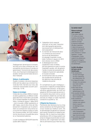 Le saviez-vous ?
Plateau technique
ultra-moderne
D’une valeur totale de
317 millions de francs,
le plateau technique des
HUG est l’un des plus
modernes d’Europe.
Il comprend notamment  :
39 salles d’opération  ;
2 robots chirurgicaux et
5 systèmes de navigation
chirurgicale  ; 51 lits de
soins intensifs et 1 caisson
hyperbare  ; 13 salles
d’angiographie, d’endo­
scopie et de cathétérisme  ;
43 appareils d’imagerie
médicale et 5 équipements
de radiothérapie.
En 2012, 28 millions
de francs ont été
investis pour  :
• des équipements
de haute technologie
aux blocs opératoires
de la Maternité (p. 22)
• un dispositif de radio­
thérapie intra-opé­ra­­toire
pour traiter certains
cancers du sein
• deux lasers de très
haute précision en
ophtalmologie (p. 30)
• de nouvelles technolo-
gies de biologie molécu-
laire en laboratoire
• des installations
modernes semi-auto-
matisées avec capteurs
directs à rayons X
en radiologie conven-
tionnelle
• le renouvellement d’une
salle d’angiographie
numérisée pour la radio-
logie interventionnelle
• une caméra de nouvelle
génération SPECT-CT.
Etablissement dynamique et innovant,
les HUG ont à cœur d’exercer leur res-
ponsabilité économique et sociale en
garantissant l’économicité des presta-
tions, et en favorisant le développement
durable, l’emploi et la formation de la re-
lève médicale.
Valeurs : la philosophie
Qualité, innovation, service et responsa-
bilité sont les valeurs qui orientent l’ac-
tivité des HUG. Derrière ces mots, des
initiatives transversales souvent pion-
nières (pp. 12-19).
Enjeux et stratégie
Initiée dès les années 2000 et traduite
en plans quadriennaux, la réflexion straté-
gique des HUG s’inscrit dans une société
et un monde hospitalier en profonde mu-
tation. L’entrée en vigueur – début 2012
– de la nouvelle LAMal représente un
défi majeur, avec le libre choix de l’éta-
blissement hospitalier par le patient.
Dans ce contexte de concurrence ac-
crue entre les hôpitaux publics et avec
les cliniques privées, les HUG mettent
tout en œuvre pour la qualité des soins
et un financement pérenne.
Le plan stratégique 2010-2015 identifie
quatre défis majeurs :
•	 l’adaptation de la capacité
d’accueil, en lien avec l’évolution
de la démographie genevoise
(accroissement et vieillissement
de la population)
•	 le maintien de l’attractivité dans
un contexte de concurrence
accrue et de libéralisation
du paysage hospitalier suisse
(avec l’entrée en vigueur en 2012
de la révision de la LAMal)
•	 le développement de la
coopération avec le réseau
de soins genevois et avec le centre
hospitalier vaudois, afin de garantir
l’accès à toutes les prestations de
médecine hautement spécialisée
en Suisse romande
•	 le financement dans le contexte
de nouvelle donne tarifaire et
de répartition des activités de
médecine de pointe.
En complément du plan stratégique –
structuré en 7 objectifs correspondant à
7 programmes d’actions – et de la gou-
vernance opérationnelle, les HUG ont
adopté en 2012 les projets de service 4.
Ce troisième document clé du contrat
de prestations établit les priorités des
services et intègre un volet important
consacré à la qualité (p. 12).
L’Hôpital des Genevois…
Partenaires des Genevois tout au long
de leur existence, les HUG garantissent
à tous l’accès aux meilleurs soins. De
la néonatologie à la gériatrie en passant
par la santé mentale et la médecine pal-
liative (p. 29), ils misent sur la pluridisci-
plinarité pour offrir à chaque patient une
prise en charge à la pointe des connais-
sances (p. 22). L’organisation est adap-
tée en permanence pour faire face aux
	 	7
 