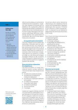 défis de santé publique, en particulier le
vieillissement de la population, l’explo-
sion des maladies chroniques dont le
diabète (p. 25), la précarité (p. 26) et la
hausse des demandes en psychiatrie. La
création de centres multidisciplinaires et
la mise en place de programmes trans-
versaux spécifiques (démence, ostéo-
porose, douleur, etc.) garantissent la
coordination des soins et des spécia-
listes autour du patient.
… et un grand centre universitaire
Les HUG intègrent toute la palette des
spécialités médicales dans le cadre
de leurs 66 services, tous dirigés par
des professeurs/chercheurs de la
Faculté de médecine de l’Université de
Genève. Spécifique à la médecine uni-
versitaire, cette combinaison d’exper-
tises garantit aux patients un accès
privilégié aux dernières technologies
et progrès médicaux (p. 30). Le volume
d’activité propre à un grand centre hos-
pitalier constitue quant à lui un gage de
qualité et de sécurité.
Axes prioritaires et domaines
de compétences
Les HUG ont atteint un niveau d’ex-
cellence reconnu au plan national et
international dans sept disciplines de
pointe :
•	 les affections cardiovasculaires
•	 les affections complexes de
l’enfant et l’adolescent
•	 les affections hépatopancréatiques
et le diabète
•	 la médecine de l’appareil
locomoteur et du sport
•	 la médecine génétique
•	 les neurosciences
•	 l’oncologie.
Leaders en imagerie médicale, les HUG
ont aussi fortement développé la chirur-
gie robotisée et minimalement invasive.
Ils ont inauguré en 2012 les nouveaux
locaux de la Fondation pour les nou-
velles technologies chirurgicales (FNTC)
qui occupera à terme tout un étage du
futur bâtiment des laboratoires actuel-
lement en construction.
Ils sont par ailleurs centre national de
référence pour les maladies du foie de
l’enfant et la transplantation hépatique
pédiatrique, ainsi que pour l’influenza
et les infections virales émergentes.
Enfin, ils disposent du seul laboratoire
diagnostique de haute sécurité (niveau
4) en Suisse.
Parmi leurs principaux domaines de
compétences figurent :
•	 l’audition artificielle
•	 la chirurgie cardiaque
•	 le dépistage de prédispositions
génétiques du cancer
•	 l’ophtalmologie (p. 30), en
particulier les implants rétiniens
•	 la prévention des infections
et la sécurité des patients (p. 33)
•	 la prise en charge des accidents
vasculaires cérébraux
•	 la stimulation cérébrale profonde
•	 le traitement chirurgical
de l’épilepsie
•	 le traitement de certains diabètes
par greffe d’îlots
•	 la transplantation (p. 46)
•	 la trisomie 21 (p. 24)
•	 la vaccinologie.
Ouverture sur le monde
Prédisposés à l’ouverture sur le monde
par leur situation géographique, les
HUG contribuent activement au rayon-
nement international de Genève. Outre
une collaboration avec l’Organisation
mondiale de la santé (voir ci-contre) et
la coordination de plus de 50 projets
dans le monde (dont une dizaine ont fait
l’objet d’une décision de financement
en 2012), ils promeuvent globalement
l’accès aux soins et la sécurité des pa-
tients à travers deux congrès organisés
en alternance :
•	 le Geneva Health Forum depuis
2006. En avril 2012, la 4e
édition
de ce forum a rassemblé un millier
de participants venus de 65 pays
autour de la problématique des
maladies chroniques, qui sont la
cause de deux décès sur trois et
qui gagnent du terrain tant dans
les pays développés que dans
Info +
Collaborations
HUG-OMS
Au cœur d’un réseau
international, les HUG
sont actuellement
Centre collaborateur
de l’OMS dans les
quatre domaines
suivants :
•	éducation
thérapeutique des
patients souffrant de
maladies chroniques
•	recherche historique
en santé publique
•	sécurité des patients
•	cybersanté et
télémédecine.
Retrouvez la carte
interactive des projets
humanitaires
	 	8
 