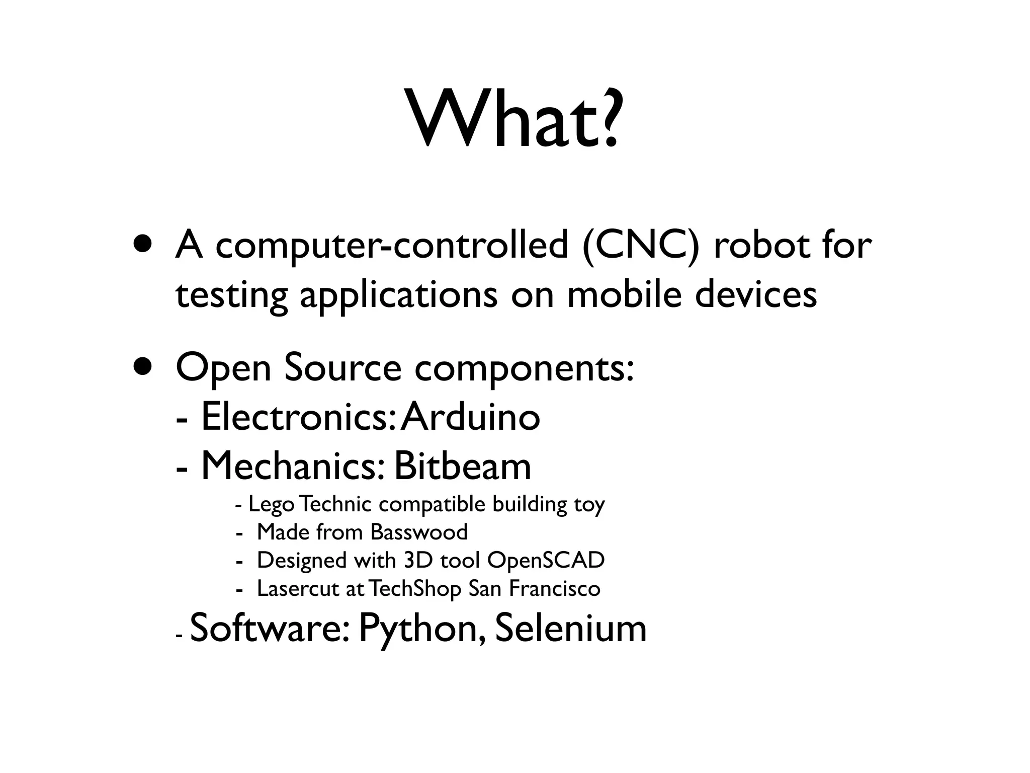 What?
• A computer-controlled (CNC) robot for
  testing applications on mobile devices
• Open Source components:
  - Electronics: Arduino
  - Mechanics: Bitbeam
        - Lego Technic compatible building toy
        - Made from Basswood
        - Designed with 3D tool OpenSCAD
        - Lasercut at TechShop San Francisco
  -   Software: Python, Selenium
 