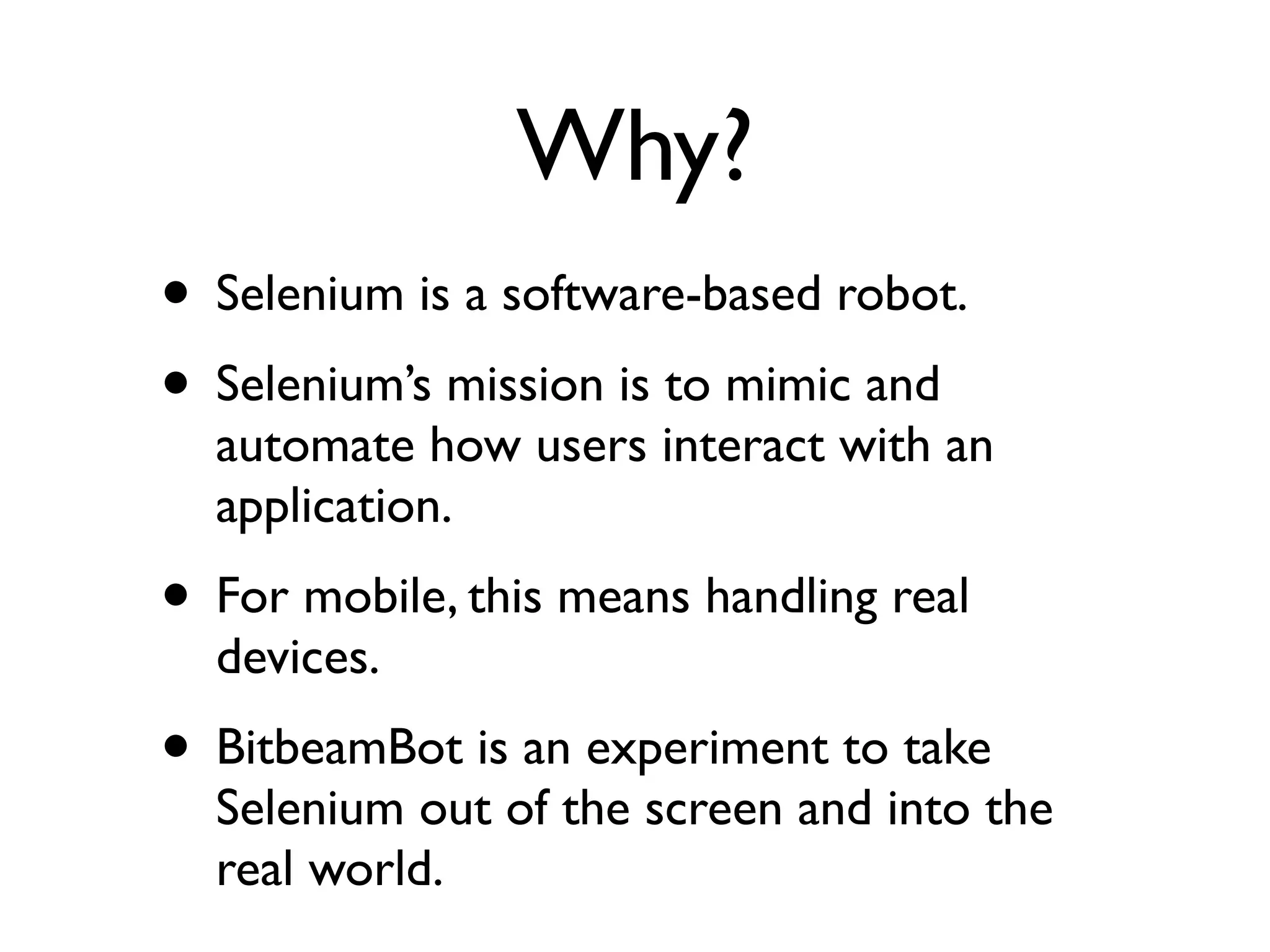 Why?
• Selenium is a software-based robot.
• Selenium’s mission is to mimic and
  automate how users interact with an
  application.
• For mobile, this means handling real
  devices.
• BitbeamBot is an experiment to take
  Selenium out of the screen and into the
  real world.
 