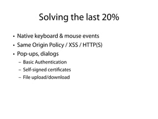 Solving the last 20%
• Native keyboard & mouse events
• Same Origin Policy / XSS / HTTP(S)
• Pop-ups, dialogs
  – Basic Authentication
  – Self-signed certi cates
  – File upload/download
 