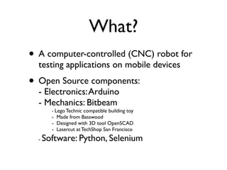 What?
• A computer-controlled (CNC) robot for
  testing applications on mobile devices
• Open Source components:
  - Electronics: Arduino
  - Mechanics: Bitbeam
        - Lego Technic compatible building toy
        - Made from Basswood
        - Designed with 3D tool OpenSCAD
        - Lasercut at TechShop San Francisco
  -   Software: Python, Selenium
 