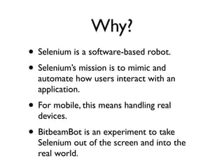 Why?
• Selenium is a software-based robot.
• Selenium’s mission is to mimic and
  automate how users interact with an
  application.
• For mobile, this means handling real
  devices.
• BitbeamBot is an experiment to take
  Selenium out of the screen and into the
  real world.
 