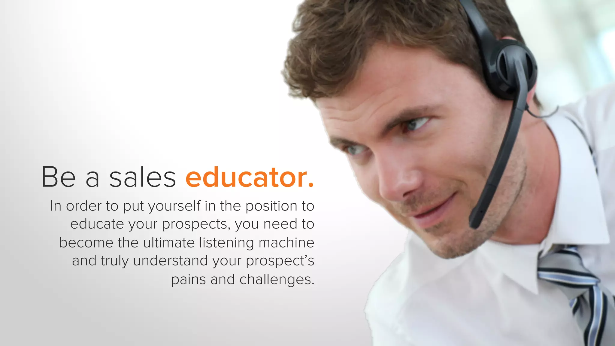 Be a sales educator.
In order to put yourself in the position to
educate your prospects, you need to
become the ultimate listening machine
and truly understand your prospect’s
pains and challenges.
 