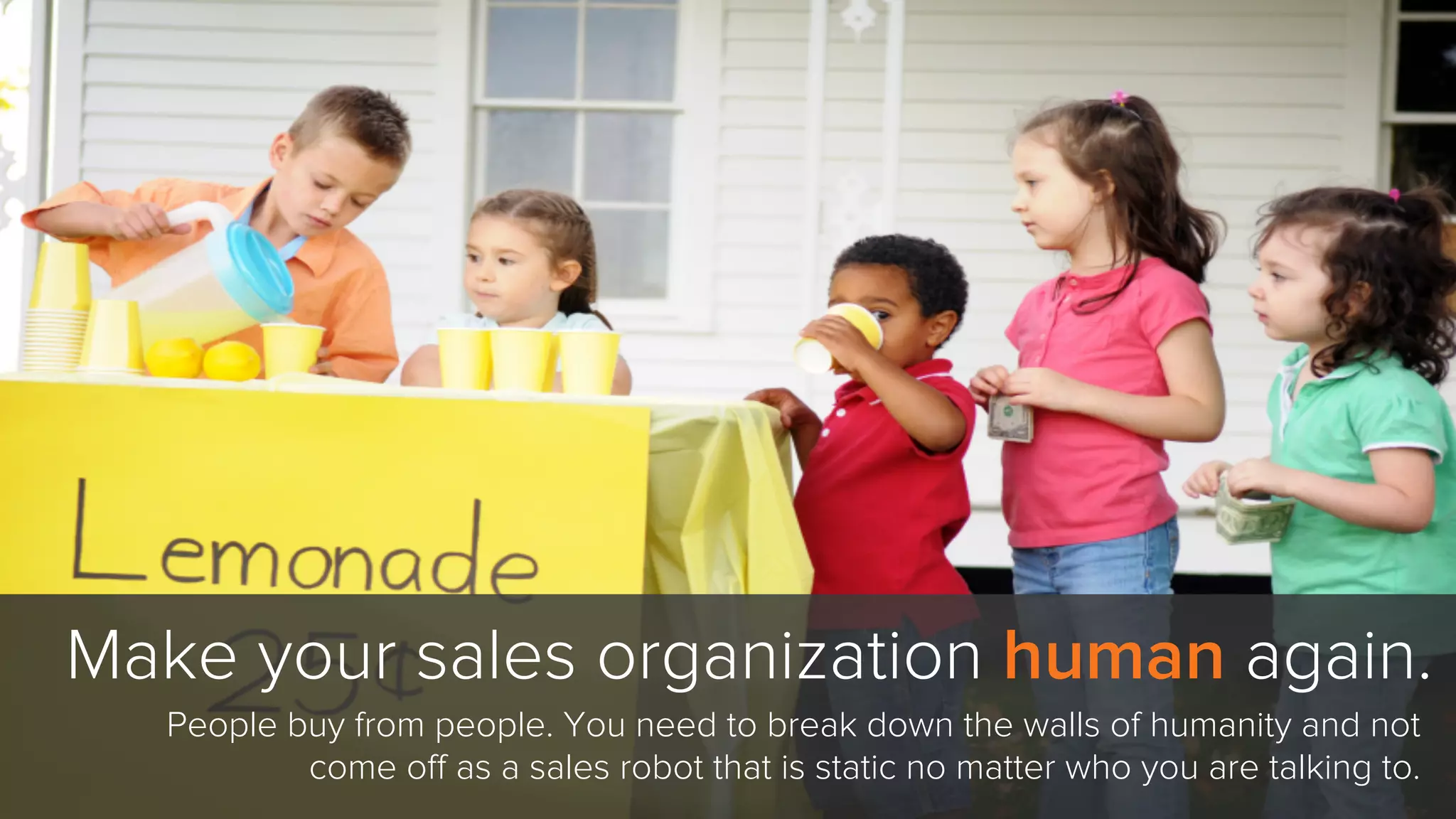 Make your sales organization human again.
People buy from people. You need to break down the walls of humanity and not
come oﬀ as a sales robot that is static no matter who you are talking to.
 