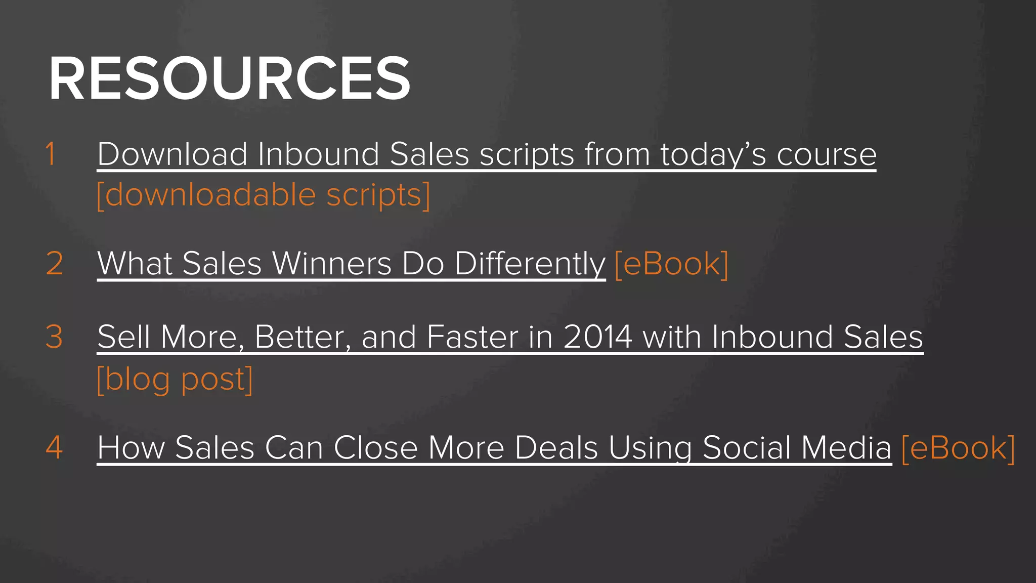 1  Download Inbound Sales scripts from today’s course
[downloadable scripts]
2  What Sales Winners Do Diﬀerently [eBook]
3  Sell More, Better, and Faster in 2014 with Inbound Sales
[blog post]
4  How Sales Can Close More Deals Using Social Media [eBook]
RESOURCES
 