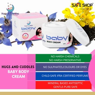 HUGS AND CUDDLES
BABY BODY
CREAM
NO HARSH CHEMICALS
NO HARSH PRESERVATIVE


NO SULPHATES,COLOURS OR DYES


CHILD-SAFE IFRA CERTIFIED PERFUME


MINERAL BASED ANTISEPTIC
GENTLE-PURE-SAFE


 