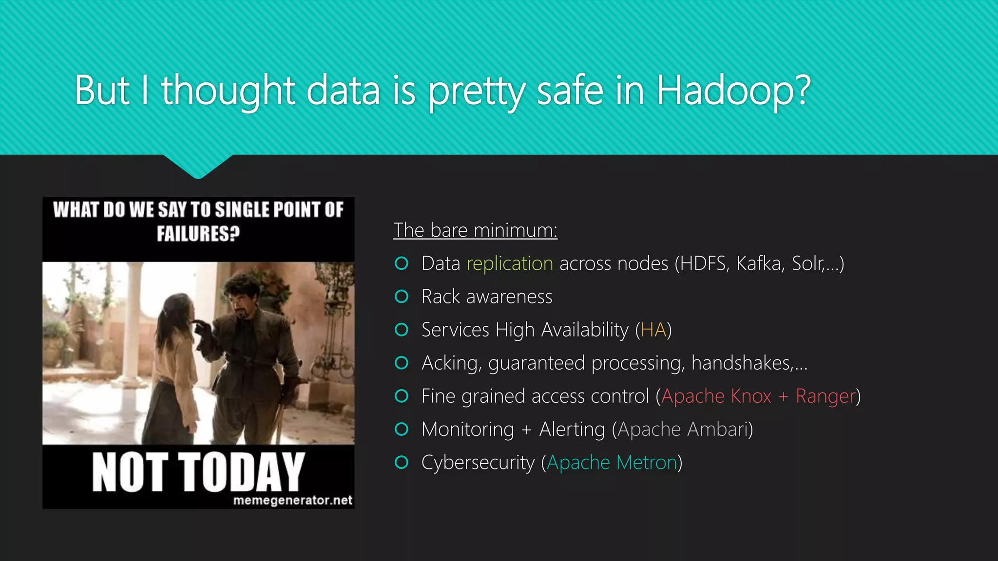 But I thought data is pretty safe in Hadoop?
The bare minimum:
 Data replication across nodes (HDFS, Kafka, Solr,…)
 Rack awareness
 Services High Availability (HA)
 Acking, guaranteed processing, handshakes,…
 Fine grained access control (Apache Knox + Ranger)
 Monitoring + Alerting (Apache Ambari)
 Cybersecurity (Apache Metron)
 