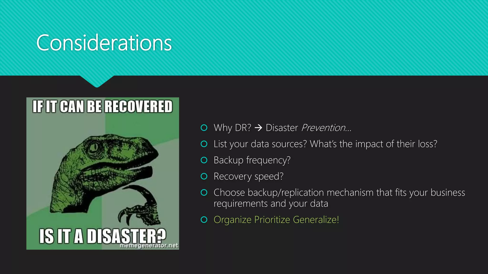 Considerations
 Why DR?  Disaster Prevention…
 List your data sources? What’s the impact of their loss?
 Backup frequency?
 Recovery speed?
 Choose backup/replication mechanism that fits your business
requirements and your data
 Organize Prioritize Generalize!
 