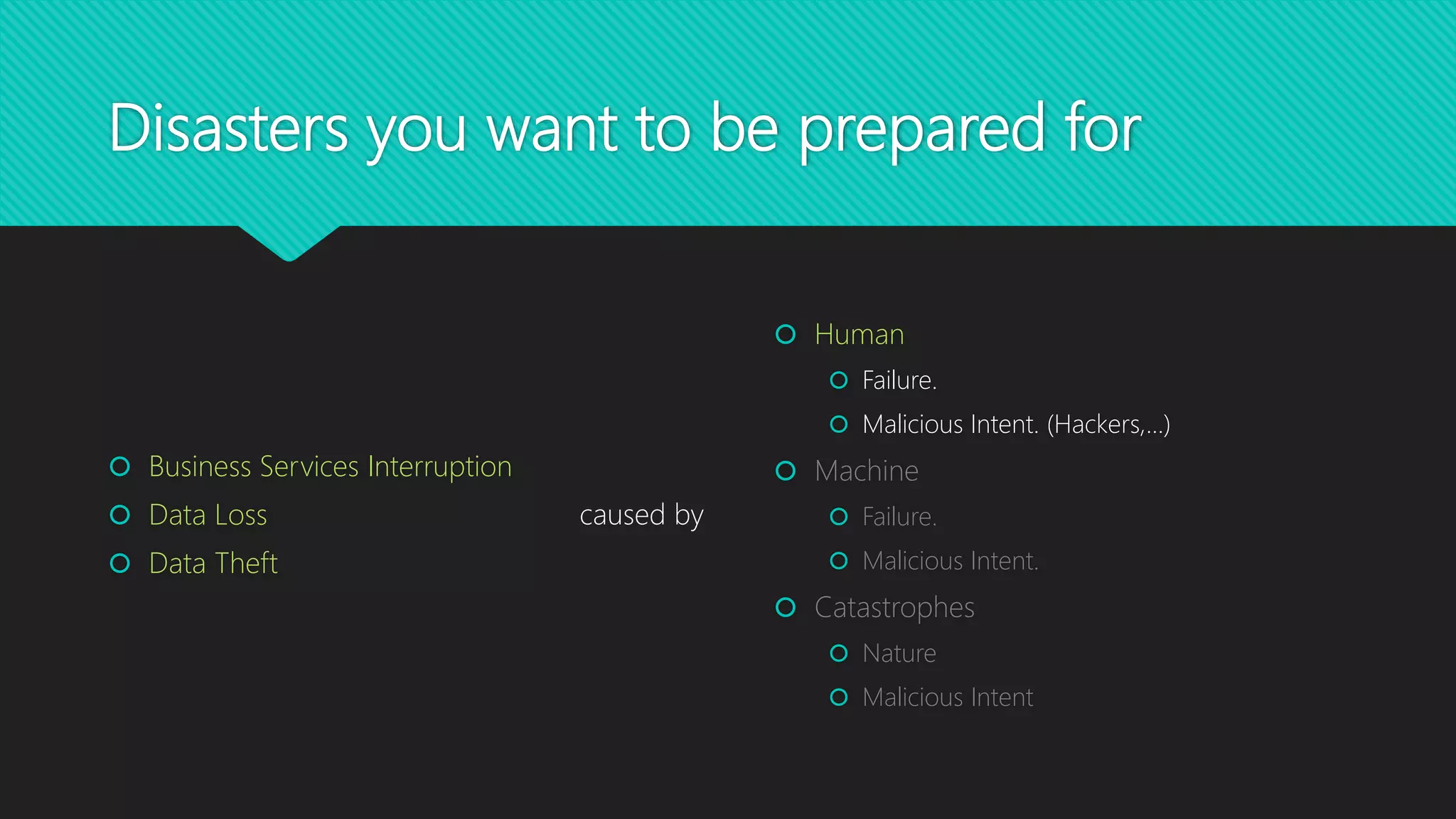 Disasters you want to be prepared for
 Human
 Failure.
 Malicious Intent. (Hackers,…)
 Machine
 Failure.
 Malicious Intent.
 Catastrophes
 Nature
 Malicious Intent
 Business Services Interruption
 Data Loss
 Data Theft
caused by
 
