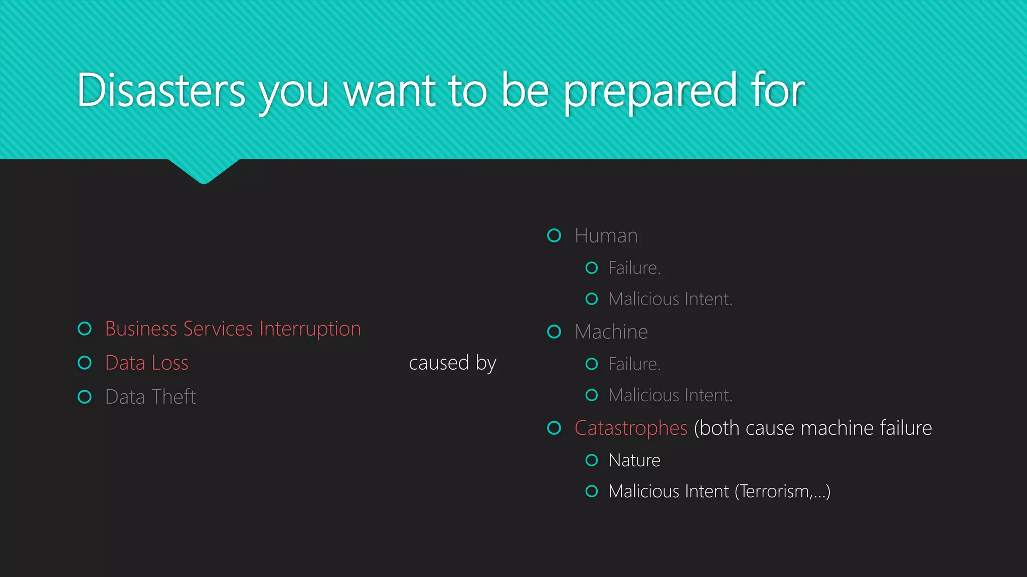 Disasters you want to be prepared for
 Human
 Failure.
 Malicious Intent.
 Machine
 Failure.
 Malicious Intent.
 Catastrophes (both cause machine failure
 Nature
 Malicious Intent (Terrorism,…)
 Business Services Interruption
 Data Loss
 Data Theft
caused by
 