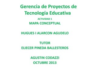 Gerencia de Proyectos de
Tecnología Educativa
ACTIVIDAD 1

MAPA CONCEPTUAL
HUGUES I ALARCON AGUDELO
TUTOR
ELIECER PINEDA BALLESTEROS
AGUSTIN CODAZZI
OCTUBRE 2013

 