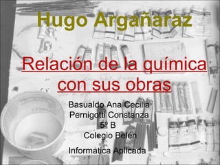 Hugo Argañaraz Relación de la química con sus obras Basualdo Ana Cecilia Pernigotti Constanza 5º B  Colegio Belén Informatica Aplicada   