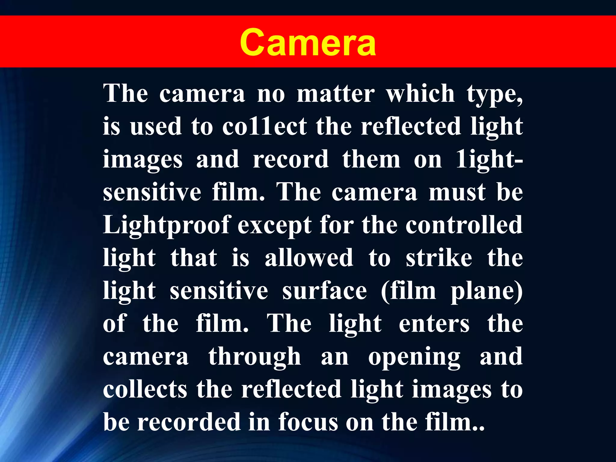 The camera no matter which type,
is used to co11ect the reflected light
images and record them on 1ight-
sensitive film. The camera must be
Lightproof except for the controlled
light that is allowed to strike the
light sensitive surface (film plane)
of the film. The light enters the
camera through an opening and
collects the reflected light images to
be recorded in focus on the film..
Camera
 