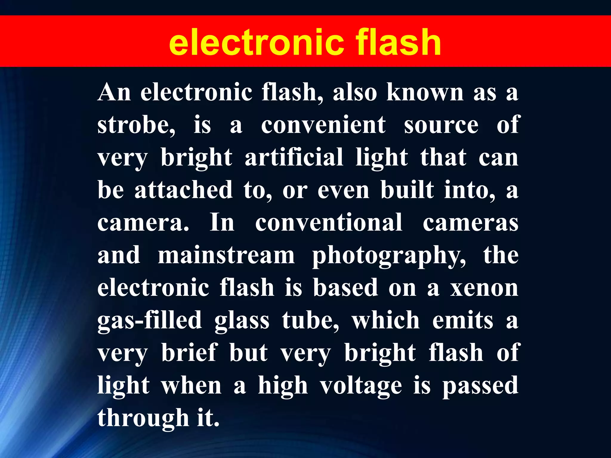 electronic flash
An electronic flash, also known as a
strobe, is a convenient source of
very bright artificial light that can
be attached to, or even built into, a
camera. In conventional cameras
and mainstream photography, the
electronic flash is based on a xenon
gas-filled glass tube, which emits a
very brief but very bright flash of
light when a high voltage is passed
through it.
 