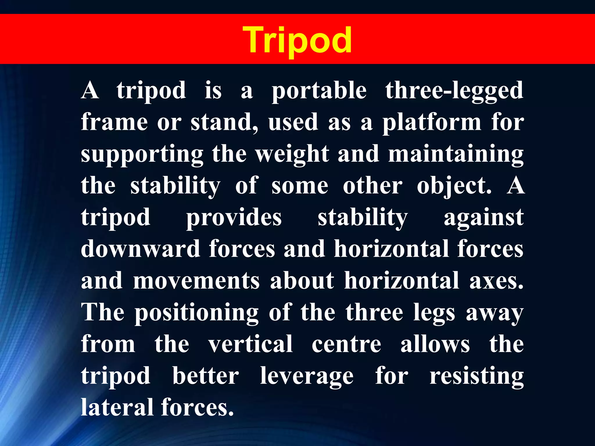 Tripod
A tripod is a portable three-legged
frame or stand, used as a platform for
supporting the weight and maintaining
the stability of some other object. A
tripod provides stability against
downward forces and horizontal forces
and movements about horizontal axes.
The positioning of the three legs away
from the vertical centre allows the
tripod better leverage for resisting
lateral forces.
 