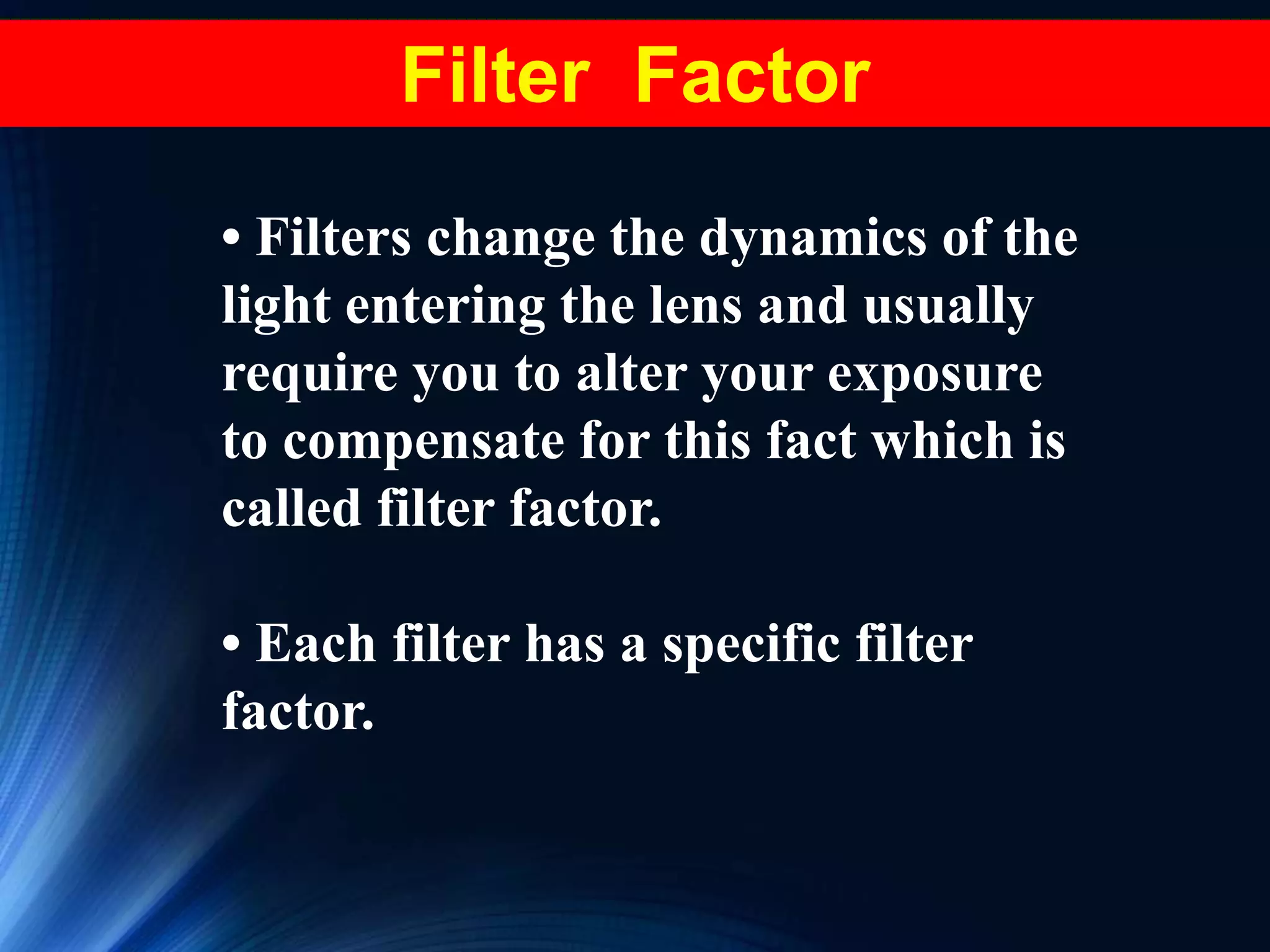 • Filters change the dynamics of the
light entering the lens and usually
require you to alter your exposure
to compensate for this fact which is
called filter factor.
• Each filter has a specific filter
factor.
Filter Factor
 