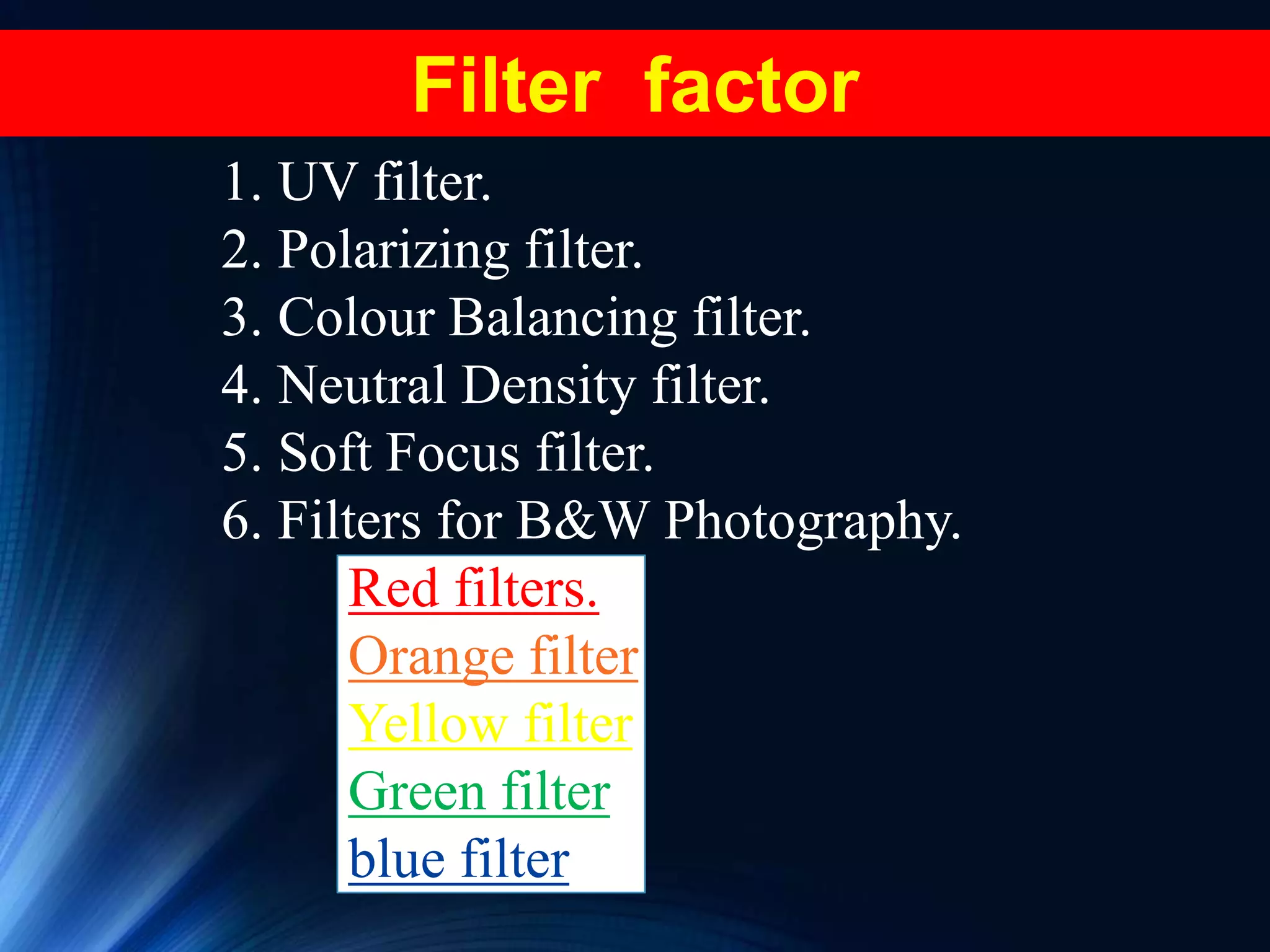 1. UV filter.
2. Polarizing filter.
3. Colour Balancing filter.
4. Neutral Density filter.
5. Soft Focus filter.
6. Filters for B&W Photography.
Red filters.
Orange filter
Yellow filter
Green filter
blue filter
Filter factor
 