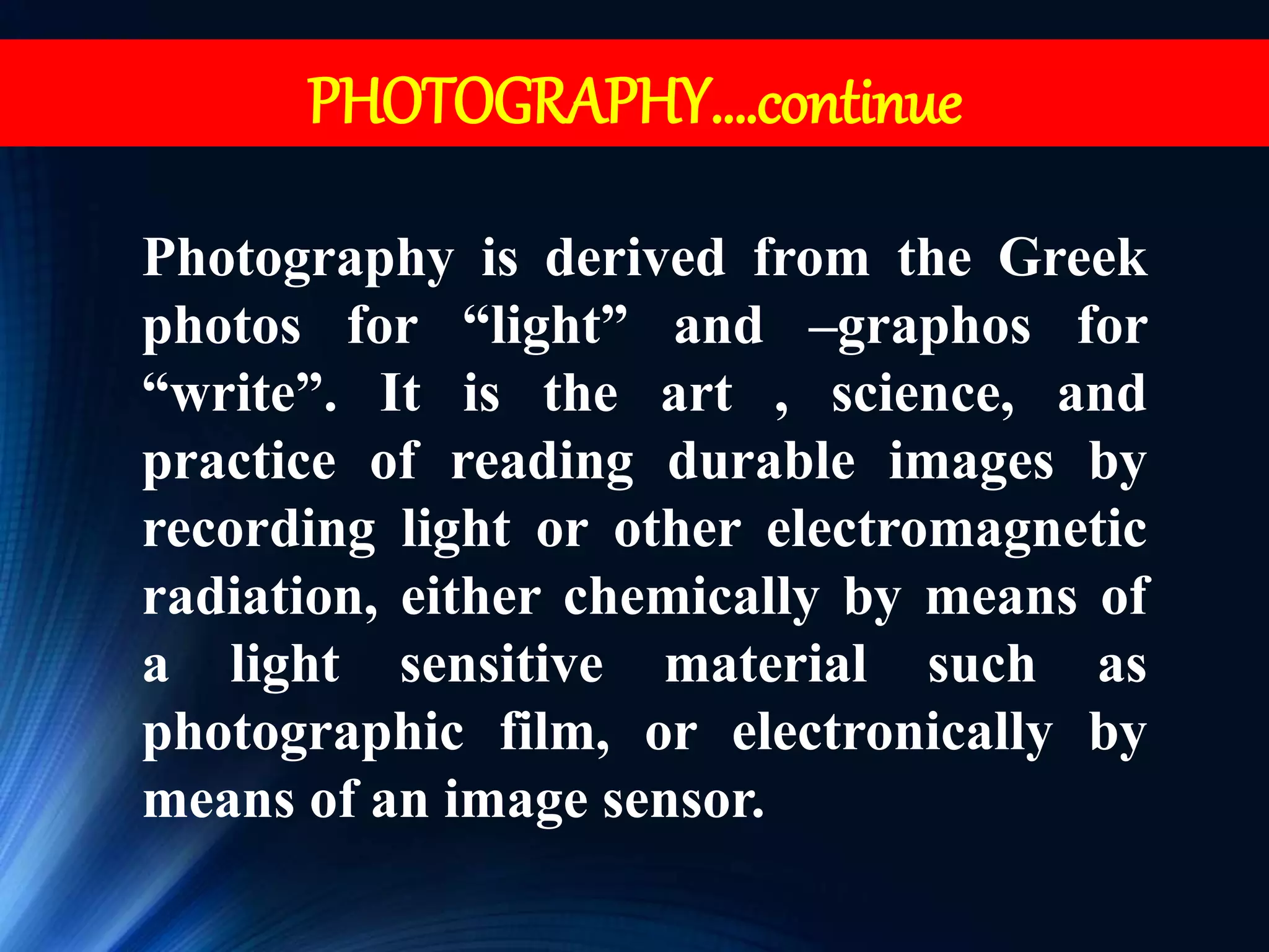 Photography is derived from the Greek
photos for “light” and –graphos for
“write”. It is the art , science, and
practice of reading durable images by
recording light or other electromagnetic
radiation, either chemically by means of
a light sensitive material such as
photographic film, or electronically by
means of an image sensor.
PHOTOGRAPHY….continue
 