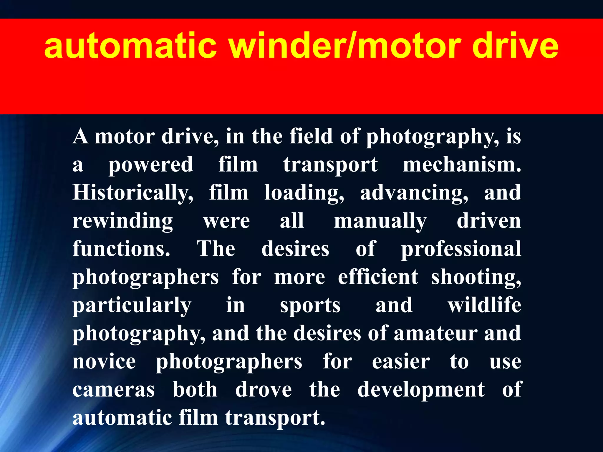 automatic winder/motor drive
A motor drive, in the field of photography, is
a powered film transport mechanism.
Historically, film loading, advancing, and
rewinding were all manually driven
functions. The desires of professional
photographers for more efficient shooting,
particularly in sports and wildlife
photography, and the desires of amateur and
novice photographers for easier to use
cameras both drove the development of
automatic film transport.
 
