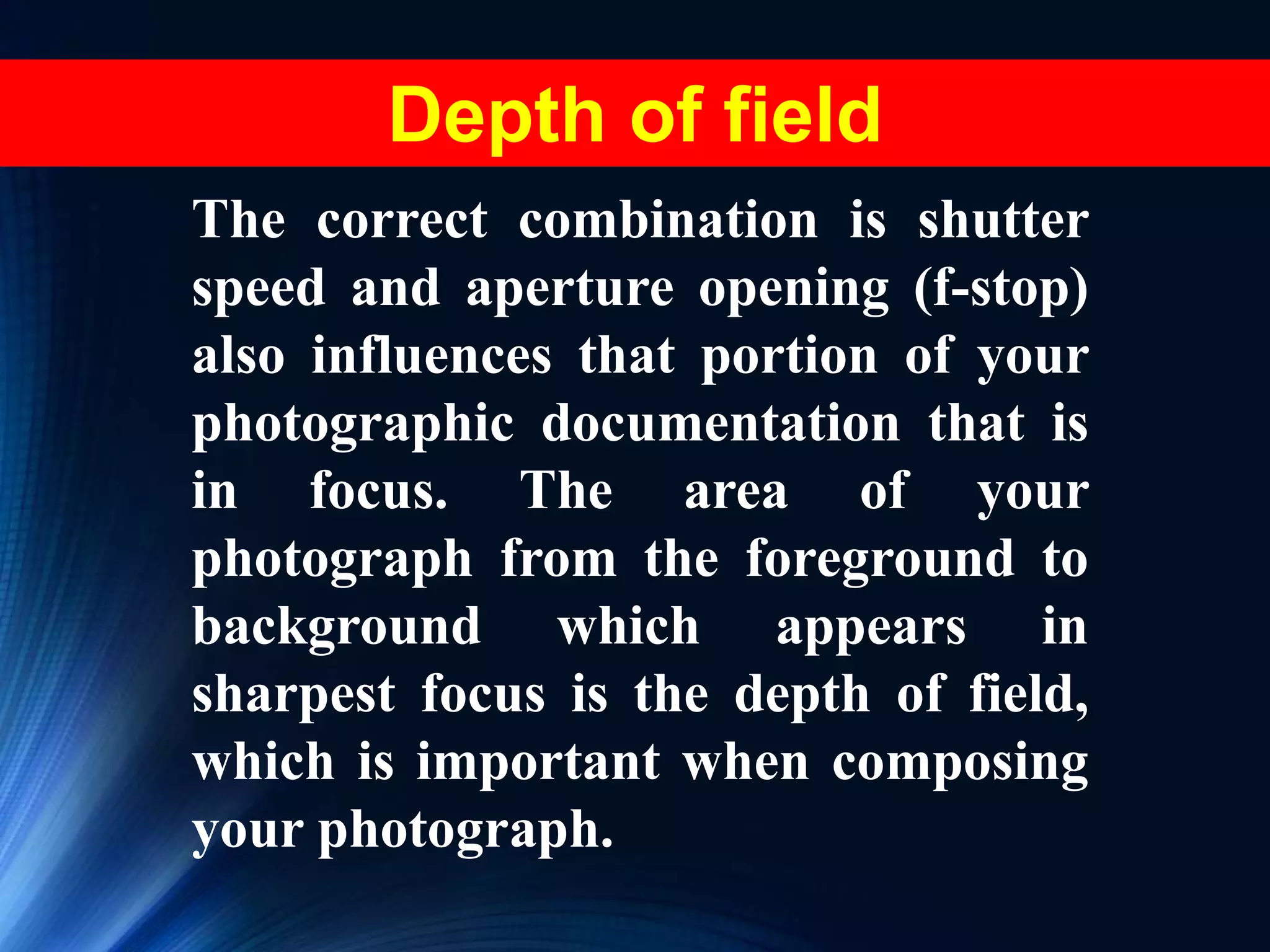 The correct combination is shutter
speed and aperture opening (f-stop)
also influences that portion of your
photographic documentation that is
in focus. The area of your
photograph from the foreground to
background which appears in
sharpest focus is the depth of field,
which is important when composing
your photograph.
Depth of field
 
