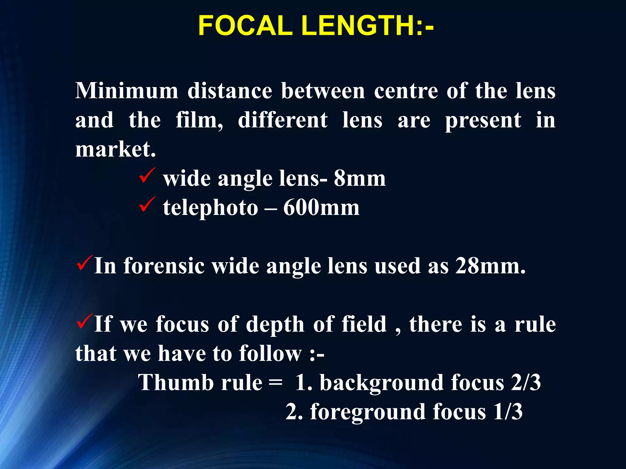 FOCAL LENGTH:-
Minimum distance between centre of the lens
and the film, different lens are present in
market.
 wide angle lens- 8mm
 telephoto – 600mm
In forensic wide angle lens used as 28mm.
If we focus of depth of field , there is a rule
that we have to follow :-
Thumb rule = 1. background focus 2/3
2. foreground focus 1/3
 