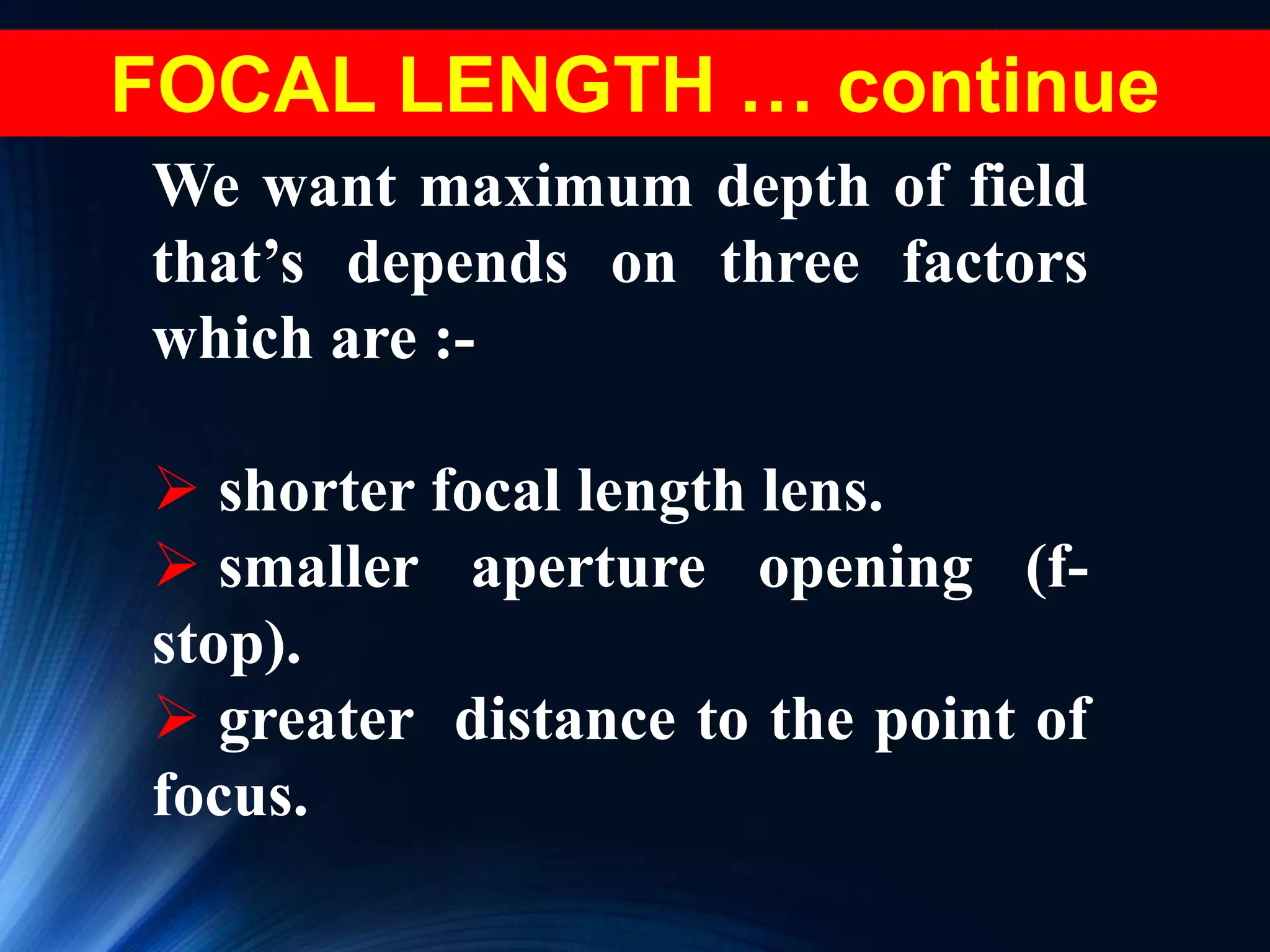 We want maximum depth of field
that’s depends on three factors
which are :-
 shorter focal length lens.
 smaller aperture opening (f-
stop).
 greater distance to the point of
focus.
FOCAL LENGTH … continue
 